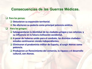 Consecuencias de las Guerras Médicas.   Para los persas: Detuvieron su expansión territorial.  No afectaron su poderío como principal potencia asiática.  Para los griegos: Salvaguardaron la identidad de las ciudades griegas y sus colonias; y su influencia en la futura civilización occidental.  A pesar de haberse unido para el combate, las distintas ciudades-estados continuaron siendo independientes.  Eliminaron el predominio militar de Esparta, al surgir Atenas como potencia.  Produjeron un florecimiento del comercio, la riqueza y el desarrollo cultural, con Atenas. 