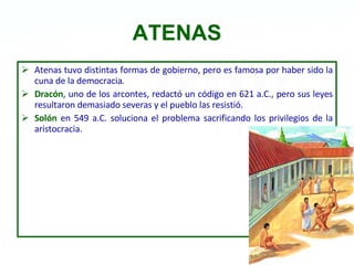 ATENAS Atenas tuvo distintas formas de gobierno, pero es famosa por haber sido la cuna de la democracia. Dracón , uno de los arcontes, redactó un código en 621 a.C., pero sus leyes resultaron demasiado severas y el pueblo las resistió.  Solón  en 549 a.C. soluciona el problema sacrificando los privilegios de la aristocracia. 