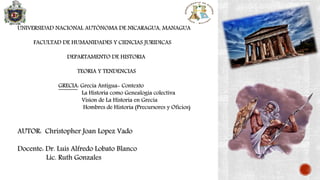 UNIVERSIDAD NACIONAL AUTÓNOMA DE NICARAGUA, MANAGUA
FACULTAD DE HUMANIDADES Y CIENCIAS JURIDICAS
DEPARTAMENTO DE HISTORIA
TEORIA Y TENDENCIAS
GRECIA: Grecia Antigua- Contexto
La Historia como Genealogia colectiva
Vision de La Historia en Grecia
Hombres de Historia (Precursores y Oficios)
AUTOR: Christopher Joan Lopez Vado
Docente: Dr. Luis Alfredo Lobato Blanco
Lic. Ruth Gonzales
 