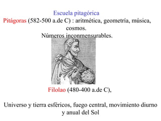 Escuela pitagórica   Pitágoras  (582-500 a.de C) : aritmética, geometría, música, cosmos.  Números inconmensurables. Filolao  (480-400 a.de C),  Universo y tierra esféricos, fuego central, movimiento diurno y anual del Sol 