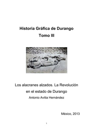 1
Historia Gráfica de Durango
Tomo III
Los alacranes alzados. La Revolución
en el estado de Durango
Antonio Avitia Hernández
México, 2013
 