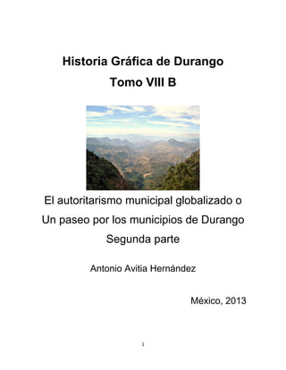 1
Historia Gráfica de Durango
Tomo VIII B
El autoritarismo municipal globalizado o
Un paseo por los municipios de Durango
Segunda parte
Antonio Avitia Hernández
México, 2013
 