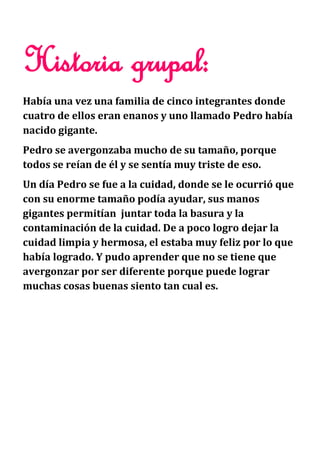 Historia grupal:
Había una vez una familia de cinco integrantes donde
cuatro de ellos eran enanos y uno llamado Pedro había
nacido gigante.
Pedro se avergonzaba mucho de su tamaño, porque
todos se reían de él y se sentía muy triste de eso.
Un día Pedro se fue a la cuidad, donde se le ocurrió que
con su enorme tamaño podía ayudar, sus manos
gigantes permitían juntar toda la basura y la
contaminación de la cuidad. De a poco logro dejar la
cuidad limpia y hermosa, el estaba muy feliz por lo que
había logrado. Y pudo aprender que no se tiene que
avergonzar por ser diferente porque puede lograr
muchas cosas buenas siento tan cual es.