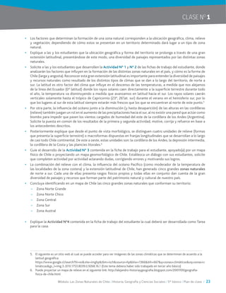 Módulo: Las Zonas Naturales de Chile / Historia, Geografía y Ciencias Sociales / 5° básico / Plan de clase / 23
CLASE NO
1
•	 Los factores que determinan la formación de una zona natural corresponden a la ubicación geográfica, clima, relieve
y vegetación; dependiendo de cómo estos se presentan en un territorio determinado dará lugar a un tipo de zona
natural.
•	 Explique a las y los estudiantes que la ubicación geográfica y forma del territorio se prolonga a través de una gran
extensión latitudinal, presentándose de este modo, una diversidad de paisajes representados por las distintas zonas
naturales.
•	 Solicite a las y los estudiantes que desarrollen la Actividad N° 1 y N° 2 de las fichas de trabajo del estudiante, donde
analizarán los factores que influyen en la formación de las distintas zonas naturales en el país, y cómo es la forma de
Chile (larga y angosta). Reconocer esta gran extensión latitudinal es importante para entender la diversidad de paisajes
y recursos naturales como resultado de los distintos tipos de climas que se dan a lo largo del territorio, de norte a
sur. La latitud es otro factor del clima que influye en el descenso de las temperaturas, a medida que nos alejamos
de la línea del Ecuador (0° latitud) donde los rayos solares caen directamente a la superficie terrestre durante todo
el año, la temperatura va disminuyendo a medida que avanzamos en latitud hacia el sur. Los rayos solares caerán
verticales solamente hasta el trópico de Capricornio (23°, 26’lat. sur) durante el verano en el hemisferio sur, por lo
que los lugares al sur de esta latitud siempre estarán más frescos que los que se encuentran al norte de este punto.5
•	 Por otra parte, la influencia del océano junto a la disminución (y hasta desaparición) de las alturas en las cordilleras
(relieve) también juegan un rol en el aumento de las precipitaciones hacia el sur, al no existir una pared que actúe como
biombo para impedir que pasen los vientos cargados de humedad del este de la cordillera de los Andes (Argentina).
Solicite la puesta en común de los resultados de la primera y segunda actividad, motive, corrija y refuerce en base a
los antecedentes descritos.
•	 Posteriormente explique que desde el punto de vista morfológico, se distinguen cuatro unidades de relieve (formas
que presenta la superficie terrestre) o macroformas dispuestas en franjas longitudinales que se desarrollan a lo largo
de casi todo Chile continental. De este a oeste, estas unidades son: la cordillera de los Andes, la depresión intermedia,
la cordillera de la Costa y las planicies litorales.6
•	 Guíe el desarrollo de la Actividad N° 3 contenida en la ficha de trabajo para el estudiante, apoyado(a) por un mapa
físico de Chile o proyectando un mapa geomorfológico de Chile. Establezca un diálogo con sus estudiantes, solicite
que completen actividad por actividad aclarando dudas, corrigiendo errores y motivando sus logros.
•	 La combinación del relieve con el clima, la influencia del océano Pacífico (como moderador de la temperatura de
las localidades de la zona costera) y la extensión latitudinal de Chile, han generado cinco grandes zonas naturales
de norte a sur. Cada una de ellas presenta rasgos físicos propios y todas ellas en conjunto dan cuenta de la gran
diversidad de paisajes y recursos que forman parte del patrimonio natural y cultural de nuestro país.
•	 Concluya identificando en un mapa de Chile las cinco grandes zonas naturales que conforman su territorio:
~~ Zona Norte Grande
~~ Zona Norte Chico
~~ Zona Central
~~ Zona Sur
~~ Zona Austral
•	 Explique la Actividad N°4 contenida en la ficha de trabajo del estudiante la cual deberá ser desarrollada como Tarea
para la casa.
5.	 El siguiente es un sitio web al cual se puede acceder para ver imágenes de las zonas climáticas que se determinan de acuerdo a la
latitud geográfica:
	 https://www.google.cl/search?hl=es&site=imghp&tbm=isch&source=hp&biw=1366&bih=667&q=zonas+climáticas&oq=zonas+c
limáticas&gs_l=img.3..0l10.1753.8039.0.9268.16.1 (Este tema debiera haber sido trabajado en tercer año básico)
6.	 Puede proyectar un mapa de relieve en el siguiente link: http://alejandro-historiaygeografia.blogspot.com/2007/09/geografia-
fisica-de-chile.html
 