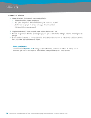 24 / Módulo: Las Zonas Naturales de Chile / Historia, Geografía y Ciencias Sociales / 5° básico / Plan de clase
CIERRE / 10 minutos
•	 Para el cierre de la clase pregunte a las y los estudiantes:
~~ ¿Cómo definirían el espacio geográfico?
~~ ¿Por qué la temperatura atmosférica disminuye de norte a sur en Chile?
~~ ¿Podrían dar un ejemplo de cómo el relieve y el clima interactúan?
~~ ¿Cómo definirían una zona natural?
•	 Luego nombre las cinco zonas naturales que es posible identificar en Chile.
•	 Presente imágenes con distintos tipos de paisajes para que sus estudiantes distingan entre las dos categorías de
paisajes.
•	 Evalúe con los estudiantes su participación en la clase, cómo se desarrollaron las actividades, qué les resultó más
difícil, cuál fue el principal aprendizaje logrado.
Tarea para la casa
Corresponde a la Actividad N° 4: Chile y sus Zonas Naturales, contenida en la ficha de trabajo para el
estudiante, y se solicita un trabajo con mapa de Chile que representa las cinco zonas naturales.
CLASE NO
1
 