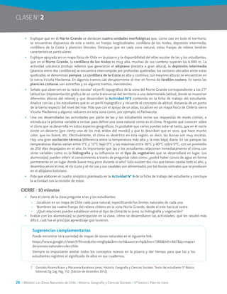 26 / Módulo: Las Zonas Naturales de Chile / Historia, Geografía y Ciencias Sociales / 5° básico / Plan de clase
CLASE NO
2
•	 Explique que en el Norte Grande se destacan cuatro unidades morfológicas que, como casi en todo el territorio,
se encuentran dispuestas de este a oeste, en franjas longitudinales: cordillera de los Andes, depresión intermedia,
cordillera de la Costa y planicies litorales. Destaque que en cada zona natural, estas franjas de relieve tendrán
características particulares.
•	 Explique apoyado en un mapa físico de Chile en la pizarra y la disponibilidad del atlas escolar de las y los estudiantes,
que en el Norte Grande, la cordillera de los Andes es muy alta, muchas de sus cumbres superan los 6.000 m. La
actividad volcánica produjo rellenos que generaron el altiplano (meseta a gran altura), la depresión intermedia
(planicie entre dos cordilleras) se encuentra interrumpida por profundas quebradas; los sectores ubicados entre estas
quebradas se denominan pampas. La cordillera de la Costa es alta y continua, sus mayores alturas se encuentran en
la sierra Vicuña Mackenna. En algunos tramos cae abruptamente al mar en forma de farellón costero. En tanto las
planicies costeras son estrechas y en algunos tramos, inexistentes.
•	 Señale que observen en su texto escolar7
el perfil topográfico de la zona del Norte Grande correspondiente a los 21°
latitud sur (representación gráfica de un corte transversal del territorio a una determinada latitud, donde se muestran
diferentes alturas del relieve) y que desarrollen la Actividad N°5 contenida en la ficha de trabajo del estudiante.
Analice con las y los estudiantes qué es un perfil topográfico y recuerde el concepto de altitud, distancia de un punto
de la tierra respecto del nivel del mar. Pida que con el apoyo de un atlas, localicen en un mapa físico de Chile la sierra
Vicuña Mackenna y algunos volcanes en esta zona como, por ejemplo, el Parinacota.
•	 Una vez desarrolladas las actividades por parte de las y los estudiantes revise sus respuestas de modo común, e
introduzca la próxima variable a revisar para definir una zona natural como es el clima. Pregunte qué conocen sobre
el clima que se desarrolla en estos espacios geográficos. Es probable que varios puedan estar al tanto, que en el norte
existe un desierto (por cierto uno de los más áridos del mundo) y que lo describan que es seco, que hace mucho
calor, que no llueve, etc. Efectivamente, el clima es desértico en esta región, es decir, las lluvias son muy escasas.
Hay una gran oscilación térmica (diferencia entre la temperatura más alta y la más baja) diaria. En las pampas las
temperaturas diarias varían entre 5°C y 12°C bajo 0°C y las máximas entre 36°C y 40°C sobre 0°C, con un promedio
de 250 días despejados en el año. Es importante que las y los estudiantes relacionen inmediatamente el clima con
otras variables como es la hidrografía y su influencia en el tipo de vegetación que se desarrollará en lugar. Los
alumnos(as) pueden inferir el conocimiento a través de preguntas tales como: ¿podrá haber cursos de agua en forma
permanente en un lugar donde llueve muy poco durante el año? Solo existen dos ríos que tienen caudal todo el año, y
desembocan en el mar, el río LLuta y el río Loa y sus caudales son alimentados por las lluvias estivales que se producen
en el altiplano boliviano.
•	 Pida que elaboren el cuadro sinóptico planteado en la Actividad N° 6 de la ficha de trabajo del estudiante y concluya
la actividad con la revisión de estos.
CIERRE / 10 minutos
•	 Para el cierre de la clase pregunte a las y los estudiantes:
~~ Localicen en un mapa de Chile cada zona natural, especificando los límites naturales de cada una.
~~ Nombren las cuatro franjas del relieve chileno en la zona Norte Grande, desde el este hacia el oeste.
~~ ¿Qué relaciones pueden establecer entre el tipo de clima de la zona, su hidrografía y vegetación?
•	 Evalúe con los alumnos(as) su participación en la clase, cómo se desarrollaron las actividades, qué les resultó más
difícil, cuál fue el principal aprendizaje que tuvieron.
Sugerencias complementarias
Puede encontrar otra variedad de mapas de zonas naturales en el siguiente link:
https://www.google.cl/search?hl=es&site=imghp&tbm=isch&source=hp&biw=1366&bih=667&q=mapa+
de+zonas+naturales+de+chile
Siempre es importante anotar todos los conceptos nuevos en la pizarra y dar tiempo para que las y los
estudiantes registren el significado de ellos en sus cuadernos.
7.	 Gonzalo Álvarez Bravo y Macarena Barahona Jonas. Historia, Geografía y Ciencias Sociales. Texto del estudiante 5° Básico.
Editorial Zig Zag. Pág. 152. (Edición de diciembre 2012).
 