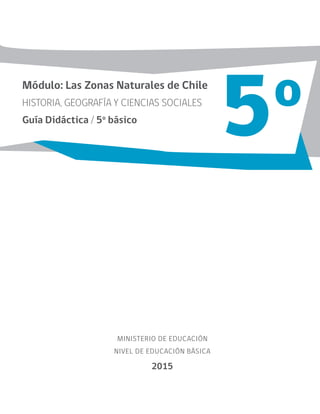 MINISTERIO DE EDUCACIÓN
NIVEL DE EDUCACIÓN BÁSICA
2015
Módulo: Las Zonas Naturales de Chile
HISTORIA, GEOGRAFÍA Y CIENCIAS SOCIALES
Guía Didáctica / 5o
básico
5o
 