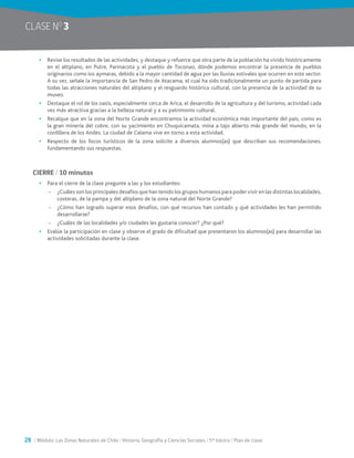 28 / Módulo: Las Zonas Naturales de Chile / Historia, Geografía y Ciencias Sociales / 5° básico / Plan de clase
CLASE NO
3
•	 Revise los resultados de las actividades, y destaque y refuerce que otra parte de la población ha vivido históricamente
en el altiplano, en Putre, Parinacota y el pueblo de Toconao, dónde podemos encontrar la presencia de pueblos
originarios como los aymaras, debido a la mayor cantidad de agua por las lluvias estivales que ocurren en este sector.
A su vez, señale la importancia de San Pedro de Atacama, el cual ha sido tradicionalmente un punto de partida para
todas las atracciones naturales del altiplano y el resguardo histórico cultural, con la presencia de la actividad de su
museo.
•	 Destaque el rol de los oasis, especialmente cerca de Arica, el desarrollo de la agricultura y del turismo, actividad cada
vez más atractiva gracias a la belleza natural y a su patrimonio cultural.
•	 Recalque que en la zona del Norte Grande encontramos la actividad económica más importante del país, como es
la gran minería del cobre, con su yacimiento en Chuquicamata, mina a tajo abierto más grande del mundo, en la
cordillera de los Andes. La ciudad de Calama vive en torno a esta actividad.
•	 Respecto de los focos turísticos de la zona solicite a diversos alumnos(as) que describan sus recomendaciones,
fundamentando sus respuestas.
CIERRE / 10 minutos
•	 Para el cierre de la clase pregunte a las y los estudiantes:
~~ ¿Cuáles son los principales desafíos que han tenido los grupos humanos para poder vivir en las distintas localidades,
costeras, de la pampa y del altiplano de la zona natural del Norte Grande?
~~ ¿Cómo han logrado superar esos desafíos, con qué recursos han contado y qué actividades les han permitido
desarrollarse?
~~ ¿Cuáles de las localidades y/o ciudades les gustaría conocer? ¿Por qué?
•	 Evalúe la participación en clase y observe el grado de dificultad que presentaron los alumnos(as) para desarrollar las
actividades solicitadas durante la clase.
 
