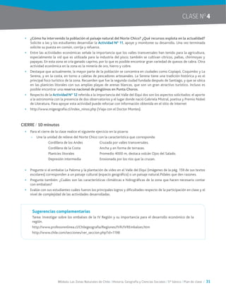 Módulo: Las Zonas Naturales de Chile / Historia, Geografía y Ciencias Sociales / 5° básico / Plan de clase / 31
•	 ¿Cómo ha intervenido la población el paisaje natural del Norte Chico? ¿Qué recursos explota en la actualidad?
Solicite a las y los estudiantes desarrollar la Actividad N° 11, apoye y monitoree su desarrollo. Una vez terminada
solicite su puesta en común, corrija y refuerce.
•	 Entre las actividades económicas señale la importancia que los valles transversales han tenido para la agricultura,
especialmente la vid que es utilizada para la industria del pisco; también se cultivan cítricos, paltas, chirimoyas y
papayas. En esta zona se cría ganado caprino, por lo que es posible encontrar gran variedad de quesos de cabra. Otra
actividad económica en la zona es la minería de oro, hierro y cobre.
•	 Destaque que actualmente, la mayor parte de la población se concentra en ciudades como Copiapó, Coquimbo y La
Serena, y en la costa, en torno a caletas de pescadores artesanales. La Serena tiene una tradición histórica y es el
principal foco turístico de la zona. Recuerden que fue la segunda ciudad fundada después de Santiago, y que se ubica
en las planicies litorales con sus amplias playas de arenas blancas, que son un gran atractivo turístico. Incluso es
posible encontrar una reserva nacional de pingüinos en Punta Choros.
•	 Respecto de la Actividad Nº 12 referida a la importancia del Valle del Elqui dos son los aspectos solicitados: el aporte
a la astronomía con la presencia de dos observatorios y el lugar donde nació Gabriela Mistral, poetisa y Premio Nobel
de Literatura. Para apoyar esta actividad puede reforzar con información obtenida en el sitio de Internet
•	 http://www.migeografia.cl/index_ninos.php (Viaja con el Doctor Montes).
CIERRE / 10 minutos
•	 Para el cierre de la clase realice el siguiente ejercicio en la pizarra:
~~ Une la unidad de relieve del Norte Chico con la característica que corresponda:
Cordillera de los Andes	 Cruzada por valles transversales.
Cordillera de la Costa	 Ancha y en forma de terrazas.
Planicies litorales	 Promedio 4000 m, destaca volcán Ojos del Salado.
Depresión intermedia	 Erosionada por los ríos que la cruzan.
•	 Pregunte si el embalse La Paloma y la plantación de vides en el Valle del Elqui (imágenes de la pág. 159 de sus textos
escolares) corresponden a un paisaje cultural (espacio geográfico) o un paisaje natural.Pídales que den razones.
•	 Pregunte también: ¿Cuáles son las características climáticas e hidrográficas de la zona que hacen necesario contar
con embalses?
•	 Evalúe con sus estudiantes cuáles fueron los principales logros y dificultades respecto de la participación en clase y el
nivel de complejidad de las actividades desarrolladas.
Sugerencias complementarias
Tarea: Investigar sobre los embalses de la IV Región y su importancia para el desarrollo económico de la
región.
http://www.profesorenlinea.cl/Chilegeografia/Regiones/IVR/IVREmbalses.htm
http://www.chile.com/secciones/ver_seccion.php?id=1198
CLASE NO
4
 