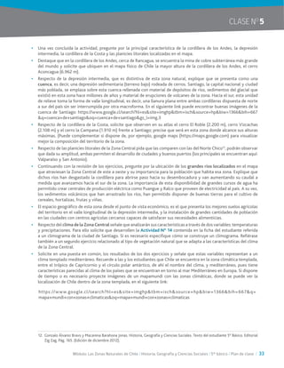 Módulo: Las Zonas Naturales de Chile / Historia, Geografía y Ciencias Sociales / 5° básico / Plan de clase / 33
CLASE NO
5
•	 Una vez concluida la actividad, pregunte por la principal característica de la cordillera de los Andes, la depresión
intermedia, la cordillera de la Costa y las planicies litorales localizadas en el mapa.
•	 Destaque que en la cordillera de los Andes, cerca de Rancagua, se encuentra la mina de cobre subterránea más grande
del mundo y solicite que ubiquen en el mapa físico de Chile la mayor altura de la cordillera de los Andes, el cerro
Aconcagua (6.962 m).
•	 Respecto de la depresión intermedia, que es distintiva de esta zona natural, explique que se presenta como una
cuenca, es decir, una depresión sedimentaria (terreno bajo) rodeada de cerros. Santiago, la capital nacional y ciudad
más poblada, se emplaza sobre esta cuenca rellenada con material de depósitos de ríos, sedimentos del glacial que
existió en esta zona hace millones de años y material de erupciones de volcanes de la zona. Hacia el sur, esta unidad
de relieve toma la forma de valle longitudinal, es decir, una llanura plana entre ambas cordilleras dispuesta de norte
a sur del país sin ser interrumpida por otra macroforma. En el siguiente link puede encontrar buenas imágenes de la
cuenca de Santiago: https://www.google.cl/search?hl=es&site=imghp&tbm=isch&source=hp&biw=1366&bih=667
&q=cuenca+de+santiago&oq=cuenca+de+santiago&gs_l=img.3
•	 Respecto de la cordillera de la Costa, solicite que observen en su atlas el cerro El Roble (2.200 m), cerro Vizcachas
(2.108 m) y el cerro la Campana (1.910 m) frente a Santiago; precise que será en esta zona donde alcance sus alturas
máximas. (Puede complementar si dispone de, por ejemplo, google maps (https://maps.google.com) para visualizar
mejor la composición del territorio de la zona.
•	 Respecto de las planicies litorales de la Zona Central pida que las comparen con las del Norte Chico12
, podrán observar
que dada su amplitud, ambas permiten el desarrollo de ciudades y buenos puertos (los principales se encuentran aquí:
Valparaíso y San Antonio).
•	 Continuando con la revisión de los ejercicios, pregunte por la ubicación de los grandes ríos localizados en el mapa
que atraviesan la Zona Central de este a oeste y su importancia para la población que habita esa zona. Explique que
dichos ríos han desgastado la cordillera para abrirse paso hacia su desembocadura y van aumentando su caudal a
medida que avanzamos hacia el sur de la zona. La importancia de esta disponibilidad de grandes cursos de agua ha
permitido crear centrales de producción eléctrica como Puangue y Ralco que proveen de electricidad al país. A su vez,
los sedimentos volcánicos que han arrastrado los ríos, han permitido disponer de buenas tierras para el cultivo de
cereales, hortalizas, frutas y viñas.
•	 El espacio geográfico de esta zona desde el punto de vista económico, es el que presenta los mejores suelos agrícolas
del territorio en el valle longitudinal de la depresión intermedia, y la instalación de grandes cantidades de población
en las ciudades con centros agrícolas cercanos capaces de satisfacer sus necesidades alimenticias.
•	 Respecto del clima de la Zona Central señale que analizarán sus características a través de dos variables: temperaturas
y precipitaciones. Para ello solicite que desarrollen la Actividad N° 14 contenida en la ficha del estudiante referida
a un climograma de la ciudad de Santiago. Si es necesario especifique cómo se construye un climograma. Refiérase
también a un segundo ejercicio relacionado al tipo de vegetación natural que se adapta a las características del clima
de la Zona Central.
•	 Solicite en una puesta en común, los resultados de los dos ejercicios y señale que estas variables representan a un
clima templado mediterráneo. Recuerde a las y los estudiantes que Chile se encuentra en la zona climática templada,
entre el trópico de Capricornio y el círculo polar antártico, de ahí el nombre del clima, y mediterráneo, pues tiene
características parecidas al clima de los países que se encuentran en torno al mar Mediterráneo en Europa. Si dispone
de tiempo o es necesario proyecte imágenes de un mapamundi con las zonas climáticas, donde se puede ver la
localización de Chile dentro de la zona templada, en el siguiente link:
https://www.google.cl/search?hl=es&site=imghp&tbm=isch&source=hp&biw=1366&bih=667&q=
mapa+mundi+con+zonas+climaticas&oq=mapa+mundi+con+zonas+climaticas
12.	Gonzalo Álvarez Bravo y Macarena Barahona Jonas. Historia, Geografía y Ciencias Sociales. Texto del estudiante 5° Básico. Editorial
Zig Zag. Pág. 165. (Edición de diciembre 2012).
 