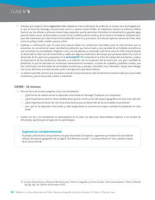 34 / Módulo: Las Zonas Naturales de Chile / Historia, Geografía y Ciencias Sociales / 5° básico / Plan de clase
•	 Subraye que respecto de la vegetación debe adaptarse a las condiciones de aridez de un verano seco prolongado por
lo que al norte de Santiago, encontramos cactus y espinos hasta Chillán. En Valparaíso destaca la palmera chilena
hacia el sur, los árboles y arbustos tienen hojas pequeñas que les permiten minimizar la transpiración y guardar agua
para los meses secos, se desarrollan y crecen en las cordilleras de los Andes y de la Costa en las laderas sombrías (sur),
pues allí mantienen por más tiempo la humedad del invierno y primavera. Se trata de especies nativas de Chile, tales
como el quillay, boldo, maitén, peumo y litre.
•	 Explique a continuación que en esta zona natural dadas las condiciones favorables para la vida humana que se
presentan, se concentra la mayor cantidad de población que tiene el país y una variedad de actividades económicas
que sustentan sus necesidades. Pregunte a las y los estudiantes si recuerdan cuál fue la zona de Chile colonial donde
se desarrolló la vida rural de la hacienda y cuáles son algunas tradiciones del campo que perduran hasta hoy. Guíe el
desarrollo de los ejercicios propuestos en la Actividad N° 15 contenida en la ficha de trabajo del estudiante, y releve
la importancia de las condiciones naturales y la relación con la ocupación del territorio por una gran cantidad de
población, lo que ha derivado en numerosos asentamientos humanos, a través de ciudades y poblados rurales, que
han construido una diversidad de actividades económicas y paisajes culturales muy relevantes. Apoye este diálogo
con el uso del texto y el atlas escolar, junto a los ejercicios que desarrollarán.
•	 Lo anterior permite concluir que el espacio rural de la Zona Central ha sido fuertemente transformado por la actividad
económica y por el desarrollo urbano e industrial.
CIERRE / 10 minutos
•	 Para el cierre de la clase pregunte a las y los estudiantes:
~~ ¿Qué forma de relieve asume la depresión intermedia en Santiago? Expliquen sus respuestas.
~~ ¿Qué importancia tiene el clima mediterráneo para la construcción del espacio geográfico en esta zona natural?
~~ ¿Qué importancia tienen los ríos de la Zona Central para el desarrollo de las actividades económicas?
~~ ¿Por qué en la depresión intermedia y valle longitudinal se concentra la mayor cantidad de población en esta
zona?
•	 Evalúe con las y los estudiantes su participación en la clase, los ejercicios desarrollados respecto a sus niveles de
dificultad y aportes para el logro de los aprendizajes.
Sugerencias complementarias
El paisaje cultural de la zona presenta una gran diversidad. Al respecto, sugerimos que realicen la actividad de
síntesis del espacio geográfico de la página 165 del texto escolar13
, correspondiente al “Leo y analizo mapas
de la Zona Central”.
13.	 Gonzalo Álvarez Bravo y Macarena Barahona Jonas. Historia, Geografía y Ciencias Sociales. Texto del estudiante 5° Básico. Editorial
Zig Zag. Pág. 165. (Edición de diciembre 2012).
CLASE NO
5
 