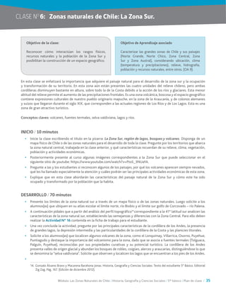 Módulo: Las Zonas Naturales de Chile / Historia, Geografía y Ciencias Sociales / 5° básico / Plan de clase / 35
CLASE NO
6:	 Zonas naturales de Chile: La Zona Sur.
En esta clase se enfatizará la importancia que adquiere el paisaje natural para el desarrollo de la zona sur y la ocupación
y transformación de su territorio. En esta zona aún están presentes las cuatro unidades del relieve chileno, pero ambas
cordilleras disminuyen bastante en altura, sobre todo la de la Costa debido a la acción de los ríos y glaciares. Esta menor
altitud del relieve permite el aumento de las precipitaciones frontales. Es una zona volcánica, boscosa y el espacio geográfico
contiene expresiones culturales de nuestro pueblo originario mapuche, en la zona de la Araucanía, y de colonos alemanes
y suizos que llegaron durante el siglo XIX, que corresponden a las actuales regiones de Los Ríos y de Los Lagos. Esta es una
zona de gran atractivo turístico.
Conceptos claves: volcanes, fuentes termales, selva valdiviana, lagos y ríos.
INICIO / 10 minutos
•	 Inicie la clase escribiendo el título en la pizarra: La Zona Sur, región de lagos, bosques y volcanes. Disponga de un
mapa físico de Chile o de las zonas naturales para el desarrollo de toda la clase. Pregunte por los territorios que abarca
la zona natural central, trabajada en la clase anterior, y qué características recuerdan de su relieve, clima, vegetación,
población y actividades económicas.
•	 Posteriormente presente al curso algunas imágenes correspondientes a la Zona Sur que puede seleccionar en el
siguiente sitio de youtube: https://www.youtube.com/watch?v=PtoS_3NUaYA.
•	 Pregunte a las y los estudiantes si reconocen algunos de los paisajes, por qué los volcanes aparecen siempre nevados,
qué les ha llamado especialmente la atención y cuáles podrán ser las principales actividades económicas de esta zona.
•	 Explique que en esta clase abordarán las características del paisaje natural de la Zona Sur y cómo este ha sido
ocupado y transformado por la población que la habita.
DESARROLLO / 70 minutos
•	 Presente los límites de la zona natural sur a través de un mapa físico o de las zonas naturales. Luego solicite a los
alumnos(as) que ubiquen en su atlas escolar el límite norte, río Biobío y el límite sur golfo de Corcovado – río Palena.
•	 A continuación pídales que a partir del análisis del perfil topográfico14
correspondiente a la 41° latitud sur analicen las
características de la zona natural sur, estableciendo las semejanzas y diferencias con la Zona Central. Para ello deben
realizar la Actividad N° 16 contenida en la ficha de trabajo para el estudiante.
•	 Una vez concluida la actividad, pregunte por las principales características de la cordillera de los Andes, la presencia
de grandes lagos, la depresión intermedia y las particularidades de la cordillera de la Costa y las planicies litorales.
•	 Solicite a los alumnos(as) que localicen algunos volcanes de la zona, como el Lonquimay, Villarrica, Osorno, Puyehue,
Puntiagudo y destaque la importancia del volcanismo para la zona, dado que se asocia a fuentes termales (Tolguaca,
Palguín, Puyehue), reconocidas por sus propiedades curativas y su potencial turístico. La cordillera de los Andes
presenta valles de origen glacial y abundan los bosques de robles, coigües, alerces y araucarias, distinguiéndose lo que
se denomina la “selva valdiviana”. Solicite que observen y localicen los lagos que se encuentran a los pies de los Andes.
•	
Objetivo de la clase:
Reconocer cómo interactúan los rasgos físicos,
recursos naturales y la población de la Zona Sur y
posibilitan la construcción de un espacio geográfico.
Objetivo de Aprendizaje asociado
Caracterizar las grandes zonas de Chile y sus paisajes
(Norte Grande, Norte Chico, Zona Central, Zona
Sur y Zona Austral), considerando ubicación, clima
(temperatura y precipitaciones), relieve, hidrografía,
población y recursos naturales, entre otros. (OA 9).
14.	Gonzalo Álvarez Bravo y Macarena Barahona Jonas. Historia, Geografía y Ciencias Sociales. Texto del estudiante 5° Básico. Editorial
Zig Zag. Pág. 167. (Edición de diciembre 2012).
 