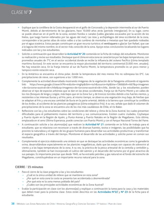 38 / Módulo: Las Zonas Naturales de Chile / Historia, Geografía y Ciencias Sociales / 5° básico / Plan de clase
CLASE NO
7
•	 Explique que la cordillera de la Costa desapareció en el golfo de Corcovado y la depresión intermedia al sur de Puerto
Montt, debido al derretimiento de los glaciares, hace 10.000 años atrás (período interglaciar). En su lugar, como
se puede observar en el perfil de la zona, existen fiordos o canales (valles glaciales excavados por la acción de los
hielos, que luego fueron rellenados por las aguas del mar). Las islas y archipiélagos del área occidental de la zona,
corresponden a las partes altas de estos valles o a las cumbres de montañas o mesetas que han quedado rodeadas
por el agua oceánica. Estos parajes constituyen un gran recurso turístico; el ventisquero o glaciar San Rafael, que cae
a la laguna del mismo nombre, es el sector más conocido de la zona. Apoye estas conclusiones localizando los lugares
indicados con las y los estudiantes.
•	 Solicite a continuación que desarrollen la Actividad N° 20 contenida en la ficha de trabajo del estudiante. Monitoree
su realización y revise sus resultados. Destaque que el clima en esta zona se caracteriza por las bajas temperaturas, con
promedios anuales de 7°C en el sector occidental donde se recibe la influencia del océano Pacífico (clima templado
marítimo lluvioso). En este sector se encuentra la mayor pluviosidad del territorio continental (5.000 mm. anuales).
No hay estación seca. En la franja interior al sur de Puerto Montt, la temperatura promedio es un poco menor y
tampoco existe estación seca.
•	 En la Antártica se encuentra el clima polar, donde la temperatura del mes menos frío no sobrepasa los 0°C. Las
precipitaciones de nieve, son superiores a los 1.000 mm.
•	 Complemente la actividad desarrollada mostrando imágenes de la vegetación de la Patagonia utilizando el siguiente
link: https://www.google.cl/search?hl=es&site=imghp&tbm=isch&source=hp&biw=1366&bih=667&q=imagenes
+de+la+zona+austral+de+chile&oq=imagenes+de+la+zona+austral+de+chile, donde las y los estudiantes pueden
observar el tipo de especies arbóreas que se dan en las áreas occidentales, franja sur de Puerto Montt y en valles de
los ríos (bosques de lenga y coigüe, más bajos que en la Zona Sur y de troncos torcidos debido a los fuertes vientos, y
resistentes a las intensas lluvias y al frío; pero, al mismo tiempo, se observa una vegetación muy baja, de hierbas que
se adaptan al frío y una escasa cantidad de lluvia en la parte oriental, debido a la barrera que constituye la cordillera
de los Andes, al occidente de las planicies patagónicas (clima estepárico frío). A su vez, señale que dado el volumen de
precipitaciones de la zona se encuentra uno de los ríos más caudalosos de Chile, el río Baker.
•	 Reflexione con las y los estudiantes sobre las condiciones del relieve y clima de la Zona Austral, los cuales presentan
dificultades para el poblamiento masivo del territorio y sus comunicaciones. Existen cuatro ciudades, Coyhaique
y Puerto Aysén en la Región de Aysén, y Punta Arenas y Puerto Natales en la Región de Magallanes. Esta última,
emplazada en el seno Última Esperanza, puede conectar con Puerto Montt y con el Parque Nacional Torres del Paine.
•	 A continuación solicite a los alumnos(as) que realicen la Actividad N° 21 contenida en la ficha de trabajo para el
estudiante, que se relaciona con reconocer a través de diversas fuentes, textos e imágenes, las posibilidades que ha
provisto la naturaleza y el ingenio de los grupos humanos para desarrollar sus actividades productivas y transformar
el espacio geográfico a través del tiempo. Monitoree el desarrollo de las actividades y solicite poner en común sus
resultados.
•	 Complemente el ejercicio elaborando una síntesis en que se destaque las actividades económicas como la ganadería
ovina, desarrollándose especialmente en las planicies magallánicas, dado que las ovejas son capaces de sobrevivir al
viento y a las bajas temperaturas de la zona. A su vez, la práctica de la pesca artesanal de la centolla y centollón y,
últimamente, también se han incorporado el cultivo del salmón y el desarrollo del turismo por el gran atractivo de
sus paisajes. Es importante precisar que desde 1945, se ha extraído petróleo y gas natural en el fondo del estrecho de
Magallanes, constituyéndose en un importante recurso natural para la zona.
CIERRE / 15 minutos
•	 Para el cierre de la clase pregunte a las y los estudiantes:
~~ ¿Cuál es la única unidad de relieve que se mantiene en esta zona?
~~ ¿Por qué en esta zona la costa se presenta tan accidentada o desmembrada?
~~ ¿Por qué esta es la zona menos poblada del país?
~~ ¿Cuáles son las principales actividades económicas de la Zona Austral?
•	 Evalúe la participación en clase con los alumnos(as) y explique a continuación la tarea para la casa y los materiales
que deben traer para la próxima clase. Estos están descritos en las Actividades N°22 y N° 23 de la ficha para el
estudiante.
 