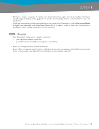 Módulo: Las Zonas Naturales de Chile / Historia, Geografía y Ciencias Sociales / 5° básico / Plan de clase / 41
CLASE NO
8
•	 Monitoree y apoye a cada grupo de trabajo, aclare los procedimientos, sugiera alternativas, dosifique los tiempos
de cada etapa del trabajo con los grupos, medie en caso de necesidad y refuerce permanentemente a las y los
estudiantes.
•	 Señale que cada grupo deberá dar respuesta al final de su presentación oral a la siguiente inquietud: las oportunidades
y desafíos que presenta la zona natural para el desarrollo de su región y el país, se sugiere que esta pregunta se
escriba en la pizarra para que cada grupo prepare su respuesta.
CIERRE / 10 minutos
•	 Para el cierre de la clase pregunte a las y los estudiantes:
~~ ¿Han logrado los objetivos propuestos?
~~ ¿Cuáles han sido las dificultades del trabajo de la clase de hoy?
•	 Evalúe con ellos(as) el proceso desarrollado en clases.
•	 Luego indique a cada grupo que en la próxima sesión deberán presentar sus maquetas y pósters informativos al resto
de sus compañeros(as) y que dispondrán máximo de diez minutos para cada exposición.
 