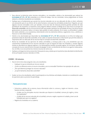 Módulo: Las Zonas Naturales de Chile / Historia, Geografía y Ciencias Sociales / 5° básico / Plan de clase / 45
CLASE NO
10
•	 Para reforzar la distinción entre recursos renovables y no renovables, solicite a los alumnos(as) que realicen las
Actividades N° 25 y Nº 26 contenidas en la ficha de trabajo. Una vez concluidas, revise preguntando en forma
aleatoria a distintos estudiantes sus resultados.
•	 Explique que es fundamental que asocien los recursos naturales con un uso adecuado de ellos, es decir, utilizarlos
con precaución para el uso directo de los seres humanos como para las actividades productivas. Pregunte, por qué
algunos recursos renovables como, por ejemplo, el loco (un tipo de molusco) presenta grandes períodos de veda
(prohibición de extraerlo). La respuesta a esta pregunta debiera orientar el diálogo de la clase hacia el concepto de
desarrollo sostenible, usar los recursos de tal modo que puedan satisfacer las necesidades de hoy y las de las futuras
generaciones sin provocar daños o el menor daño posible al medio ambiente. Por lo tanto, es primordial el cuidado
del medio ambiente y sus ecosistemas, (interrelación entre los elementos bióticos, organismos vivos, y abióticos o
físicos en un área determinada).
•	 Solicite a los alumnos(as) que desarrollen las Actividades N° 27 y Nº 28 contenidas en la ficha de trabajo que
presentan la idea de desarrollo sostenible, en las cuales se exponen situaciones e información que permite analizar la
importancia del uso adecuado de los recursos bajo el concepto de desarrollo sostenible.
•	 Revise los resultados de los ejercicios de ambas actividades y concluya junto a las y los estudiantes que una
característica fundamental de los recursos naturales es que la mayoría de ellos son limitados y, aunque algunos
existan en abundancia en algunas regiones, si se sobreexplotan también se pueden agotar. Por otra parte, asociado al
concepto de recurso natural está el concepto de escasez. Es decir, la distribución de estos no es igual en todas partes.
Así, en Chile, no se encuentran los mismos recursos de norte a sur.
•	 Explique y entregue las instrucciones de la Tarea para la casa y señale que en la próxima clase abordarán la distribución
de los principales recursos naturales en Chile.
CIERRE / 10 minutos
•	 Para el cierre de la clase pregunte a las y los estudiantes:
~~ Expliquen lo que se entiende por recurso natural.
~~ ¿Cuál es la diferencia entre un recurso renovable y uno no renovable? Nombren tres ejemplos de cada uno.
~~ ¿Por qué debemos proteger los recursos naturales?
~~ ¿A qué le llamamos desarrollo sostenible?
•	 Evalúe con las y los estudiantes sobre la participación en las distintas actividades, teniendo en consideración cuáles
les aportaron para su proceso de aprendizaje.
Tarea para la casa
•	 Entrevista a adultos de tu entorno, busca información sobre tu comuna y región en Internet u otras
fuentes escritas y responde:
~~ ¿Cuáles son los principales recursos naturales que dispone tu localidad, comuna y/o región y cómo
son explotados?
~~ ¿Cuáles de los recursos naturales de tu localidad, comuna o región, requieren el cuidado y buen uso de
todos(as) para que no se agoten?
•	 Registra los resultados en tu cuaderno.
 