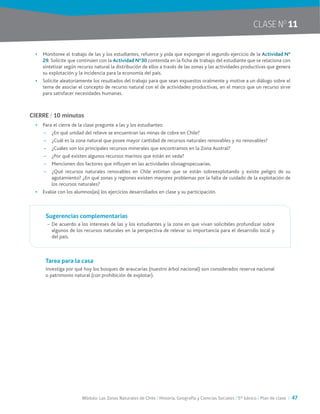 Módulo: Las Zonas Naturales de Chile / Historia, Geografía y Ciencias Sociales / 5° básico / Plan de clase / 47
CLASE NO
11
•	 Monitoree el trabajo de las y los estudiantes, refuerce y pida que expongan el segundo ejercicio de la Actividad N°
29. Solicite que continúen con la Actividad N°30 contenida en la ficha de trabajo del estudiante que se relaciona con
sintetizar según recurso natural la distribución de ellos a través de las zonas y las actividades productivas que genera
su explotación y la incidencia para la economía del país.
•	 Solicite aleatoriamente los resultados del trabajo para que sean expuestos oralmente y motive a un diálogo sobre el
tema de asociar el concepto de recurso natural con el de actividades productivas, en el marco que un recurso sirve
para satisfacer necesidades humanas.
CIERRE / 10 minutos
•	 Para el cierre de la clase pregunte a las y los estudiantes:
~~ ¿En qué unidad del relieve se encuentran las minas de cobre en Chile?
~~ ¿Cuál es la zona natural que posee mayor cantidad de recursos naturales renovables y no renovables?
~~ ¿Cuáles son los principales recursos minerales que encontramos en la Zona Austral?
~~ ¿Por qué existen algunos recursos marinos que están en veda?
~~ Mencionen dos factores que influyen en las actividades silvoagropecuarias.
~~ ¿Qué recursos naturales renovables en Chile estiman que se están sobreexplotando y existe peligro de su
agotamiento? ¿En qué zonas y regiones existen mayores problemas por la falta de cuidado de la explotación de
los recursos naturales?
•	 Evalúe con los alumnos(as) los ejercicios desarrollados en clase y su participación.
Sugerencias complementarias
~~ De acuerdo a los intereses de las y los estudiantes y la zona en que vivan solicíteles profundizar sobre
algunos de los recursos naturales en la perspectiva de relevar su importancia para el desarrollo local y
del país.
Tarea para la casa
Investiga por qué hoy los bosques de araucarias (nuestro árbol nacional) son considerados reserva nacional
o patrimonio natural (con prohibición de explotar).
 