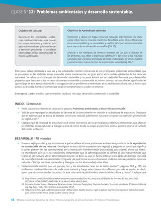 48 / Módulo: Las Zonas Naturales de Chile / Historia, Geografía y Ciencias Sociales / 5° básico / Plan de clase
CLASE NO
12:	 Problemas ambientales y desarrollo sustentable.
Esta clase estará dedicada a que las y los estudiantes tomen conciencia de los principales problemas ambientales que
se presentan en las distintas zonas naturales como consecuencia, en gran parte, de la sobreexplotación de los recursos
naturales. Se refuerza el concepto de desarrollo sostenible y se pone énfasis en la creatividad humana para desarrollar
proyectos que den valor a los recursos de manera sostenible o sustentable. Al mismo tiempo, se busca hacer significativo el
aprendizaje en este tema a través de la indagación de los problemas ambientales en su realidad cotidiana, de tal forma que
junto a su escuela, familia y comunidad local se comprometan a cuidar su entorno.
Conceptos claves: erosión, contaminación, residuos, reciclaje, desarrollo sustentable o sostenible.
INICIO / 10 minutos
•	 Inicie la clase escribiendo el título en la pizarra: Problemas ambientales y desarrollo sustentable.
•	 Solicite que expongan los resultados de la tarea de la clase anterior en relación a los bosques de araucarias. Destaque
que el objetivo que se busca al declarar un recurso natural, patrimonio natural es impedir su extinción prohibiendo
su explotación.19
•	 Explique que la finalidad de esta clase será tomar conciencia de los principales problemas ambientales que afectan
las distintas zonas naturales e indagar acerca de cómo desde su propia experiencia escolar pueden aportar al cuidado
del medio ambiente.
DESARROLLO / 70 minutos
•	 Primero explique a las y los estudiantes a qué se refiere el tema problemas ambientales producto de la explotación
no sustentable de los recursos. Deténgase en esta última expresión (en negrita) y pregunte al curso qué significa
y cuáles pueden ser las consecuencias en la interacción hombre/medio (naturaleza) para cuando vivan sus nietos.
Es importante que las y los estudiantes comprendan que la sobreexplotación se refiere al uso indiscriminado que
realiza el ser humano de un determinado recurso, es decir, su uso en forma intensiva a lo largo del tiempo, más allá
de la satisfacción de sus necesidades. Pregunte ¿de qué forma los seres humanos podemos sobreexplotar los recursos
naturales? Recoja las ideas planteadas y dialogue con los alumnos(as) sobre ellas.
•	 Posteriormente solicite que, en parejas, las y los estudiantes lean en el texto escolar20
, páginas 184 y 185, los
problemas medioambientales de cada zona natural y luego seleccionen el problema que más se repite, es decir,
aquel que es común a todas las zonas. En este caso sería la pérdida de la diversidad de la flora y fauna21
. Explique que
Objetivo de la clase:
Reconocer los principales proble-
mas medioambientales que poseen
las zonas naturales y valorar pro-
yectos innovadores que se orientan
a resolver problemas y satisfacer
necesidades de las comunidades de
modo sustentable.
Objetivos de Aprendizaje asociados
Reconocer y ubicar en mapas recursos naturales significativos de Chile,
como cobre, hierro, recursos marítimos forestales, entre otros; diferenciar
recursos renovables y no renovables, y explicar la importancia de cuidarlos
en el marco de un desarrollo sostenible (OA 10).
Analizar y dar ejemplos de diversas maneras en las que el trabajo de
las personas, sus ideas y proyectos potencian y dan valor a los recursos
naturales (por ejemplo: tecnología de riego, elaboración de vinos, madera
y construcción, nuevas formas de explotación sustentable). OA 11.
19.	 http://www.conaf.cl/cms/editorweb/transparencia/potestades/Dto-43_araucaria.pdf (Texto del Decreto 43 año, año 1990,
DECLARA MONUMENTO NATURAL A LA ARAUCARIA ARAUCANA.
20.	Gonzalo Álvarez Bravo y Macarena Barahona Jonas. Historia, Geografía y Ciencias Sociales. Texto del estudiante 5° Básico. Editorial
Zig Zag. Págs. 184 y 185. (Edición de diciembre 2012).
21.	 http://www.mma.gob.cl/librobiodiversidad/1308/articles-45209_recurso_1.pdf (Capítulo sobre Conservación de la Biodiversidad.
Juan Carlos Torres-Mura, Sergio Castro y Doris Oliva).
 