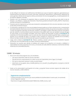 Módulo: Las Zonas Naturales de Chile / Historia, Geografía y Ciencias Sociales / 5° básico / Plan de clase / 49
CLASE NO
12
en ello influyen tres factores: las modificaciones del hábitat que ocupa el respectivo organismo, generalmente por
transformaciones que realiza el ser humano, entre ellas: urbanización, deforestación, contaminación, habilitación de
zonas agrícolas; introducción de especies exóticas provenientes de otras áreas geográficas; y la sobreexplotación de
las especies vegetales y animales.
•	 Presente a las y los estudiantes los siguientes videos en youtube (un par de minutos) que trata sobre la tala de
bosques y sus efectos, a manera de motivación, http://www.youtube.com/watch?v=oZVu_4DOTCs http://www.
youtube.com/watch?v=HwXOJjbMLS0
•	 Comente sobre las implicancias que tiene para el planeta la sobreexplotación de los recursos naturales, en este caso
la tala indiscriminada de bosques.
•	 A continuación, exponga que así como las actividades humanas pueden ser un factor de destrucción o contaminación
del medio ambiente, las personas somos al mismo tiempo generadoras de ideas, las que bien encauzadas y conducidas,
a través de programas especiales de educación científica y tecnológica, pueden desarrollar proyectos innovadores
para dar solución a muchos problemas que la naturaleza no ha podido suplir como, por ejemplo, la escasez de agua
en zonas áridas, el uso de energías renovables, entre otras. Solicite que desarrollen en grupo la Actividad N° 31
contenida en la ficha del estudiante, que da cuenta de cómo las personas podemos generar ideas y proyectos que
apunten al uso sostenible del agua y la energía en Chile. Comparta en conjunto los resultados de la actividad y
refuerce las ideas centrales de la innovación que suponen los proyectos que conocieron.
•	 Luego, invite a realizar la Actividad N° 32, “Reducir, reutilizar y reciclar”, para que las y los estudiantes impulsen
acciones por una comunidad escolar con mayor conciencia medioambiental.
•	 Sistematice los acuerdos para abordar el problema del manejo de los desechos en la escuela y establecer y
responsabilizar las tareas propuestas en el curso y a la escuela, las cuales deberán canalizarse a través de las distintas
instancias de la comunidad educativa.
CIERRE / 10 minutos
•	 Para el cierre de la clase pregunte a las y los estudiantes:
~~ ¿Por qué es importante cuidar los recursos naturales?
~~ ¿De qué forma te comprometerás tú a cuidar recursos tan importantes como el agua o la energía?
~~ ¿Por qué es importante mantener tu sala y escuela limpias?
~~ ¿Qué harás con los papeles, latas y botellas plásticas en tu escuela? ¿Es posible generar un proyecto a nivel de
curso y/o escuela?
•	 Evalúe con los alumnos(as) la participación en la clase, y proyecten futuras acciones respecto del cuidado de los
recursos naturales y medio ambiente.
Sugerencias complementarias
Si desea profundizar en los factores que causan pérdida de la biodiversidad en nuestro país, se recomienda
revisar el siguiente material:
http://www.mma.gob.cl/librobiodiversidad/1308/articles-45209_recurso_1.pdf
 