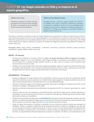 50 / Módulo: Las Zonas Naturales de Chile / Historia, Geografía y Ciencias Sociales / 5° básico / Plan de clase
CLASE NO
13:	 Los riesgos naturales en Chile y su impacto en el
espacio geográfico.
Esta clase se orientará a reconocer los tipos de riesgos naturales que se presentan en Chile y la importancia que tiene su
conocimiento para quienes vivimos en este espacio geográfico. En la medida que conocemos por qué se producen ciertos
fenómenos que provienen de la naturaleza podremos contar con herramientas para enfrentar como persona y colectividad
dichas catástrofes en mejores condiciones y visualizar las medidas de mitigación y preventivas que debemos incorporar en
nuestro diario vivir.
Conceptos claves: riesgo natural, vulnerabilidad, terremotos, maremotos, erupciones volcánicas, placas tectónicas,
inundaciones, sequías, heladas, aludes, marea roja.
INICIO / 10 minutos
•	 Inicie la clase escribiendo en la pizarra el tema a trabajar: Los riesgos naturales en Chile y su impacto en el espacio
geográfico. Pregunte a las y los estudiantes: ¿Qué riesgos naturales se presentan en la localidad en que viven?
¿Les ha tocado vivir el impacto de algún desastre natural en su vida?, ¿cómo lo vivieron?, ¿cómo actuaron?, ¿qué
consecuencias tuvo para sus vidas?
•	 Dialogue con los alumnos(as) sobre la base de las preguntas señaladas, registre en la pizarra las ideas más relevantes,
por ejemplo, tipo de desastre, cómo actuaron y qué consecuencias tuvo para sus vidas, y explique que en esta clase
trabajarán sobre los tipos de riesgos naturales que afectan a las distintas zonas del país.
DESARROLLO / 70 minutos
•	 Explique el significado de riesgo natural como la posibilidad o amenaza que la ocurrencia de un fenómeno natural
cause daño ambiental, social y económico en un determinado espacio geográfico. El grado de pérdida material o de
vidas humanas dependerá de la intensidad del evento y la vulnerabilidad del lugar.
•	 Presente a continuación alguno de los siguientes reportajes, (Aluviones en la Región de Tarapacá el año 2012, o el de
Peñalolén en la Región Metropolitana el año 1993)
•	 http://www.24horas.cl/nacional/a-20-anos-del-aluvion-de-penalolen-631733 de duración aproximada de cuatro
minutos.
•	 Analice el video con las y los estudiantes, reconociendo primero, qué tipo de riesgo natural ocasionó el desastre en
la localidad, cuál fue el impacto para el territorio y la población afectada, qué medidas preventivas pudiesen haber
disminuido los efectos en la población.
•	 Posteriormente solicíteles que desarrollen la Actividad N°33 contenida en la ficha de trabajo del estudiante, que dice
relación con analizar el concepto de riesgo natural, y sistematizar la información referida a por qué se producen y qué
efectos provocan los distintos riesgos naturales a los que estamos expuestos en el país.
•	 Apoye el trabajo de los grupos y monitoree su desarrollo. Una vez concluido el ejercicio solicite que expongan sus
resultados. Analice en conjunto el significado de los fenómenos tectónicos, climáticos y biológicos y por qué cada
uno de estos provoca distintos riesgos que presentan un factor común; en el caso de los tectónicos la disposición de
la placas de Nazca y sudamericana, y el movimiento y choque de ellas a lo largo del territorio nacional; en el caso
del clima, el comportamiento de las precipitaciones, ya sea por un superávit o un déficit, y de las temperaturas, más
Objetivo de la clase:
Identificar y localizar los riesgos naturales
que afectan a las diversas zonas naturales
de Chile y en especial los de la localidad
donde viven las y los estudiantes.
Objetivo de Aprendizaje asociado
Investigar, describir y ubicar los riesgos naturales que afectan a
su localidad, como sismos, maremotos, inundaciones, derrumbes
y volcanismo, e identificar formas en que la comunidad puede
protegerse (construcciones antisísmicas, medidas de seguridad y
evacuación en el hogar, en la escuela y en los distintos espacios
públicos, entre otros). (OA 12).
 