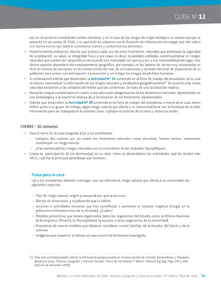 Módulo: Las Zonas Naturales de Chile / Historia, Geografía y Ciencias Sociales / 5° básico / Plan de clase / 51
CLASE NO
13
aún en el contexto mundial del cambio climático; y en el caso de los riesgos de origen biológico, la marea roja que se
presenta en las costas de Chile, y su aparición se relaciona con la floración de millones de microalgas que dan vida a
una toxina nociva que daña el ecosistema marino y contamina sus alimentos.
•	 Posteriormente analice los efectos que provoca cada uno de estos fenómenos naturales que amenazan la seguridad
de la población, su salud, su integridad física y sus casas, es decir, localidades pobladas, constituyéndose en riesgos
naturales que pueden ser catastróficos de acuerdo a la intensidad con que ocurren y a la vulnerabilidad del lugar. Este
último aspecto dependerá del emplazamiento geográfico, por ejemplo, en las laderas de cerros muy erosionados es
fácil ser víctima de aluviones, en las costas a nivel del mar, de un maremoto; y también del nivel de preparación de su
población para actuar con anticipación y prevención y así mitigar los riesgos de pérdidas humanas.
•	 A continuación solicite que desarrollen la Actividad N° 34 contenida en la ficha de trabajo del estudiante, en la cual
se solicita sistematizar la información de los riesgos naturales y localizarlos geográficamente22
de acuerdo a las zonas
naturales existentes y las unidades del relieve que las conforman. Se trata de una localización relativa
•	 Revise los mapas completados en cuanto a una adecuada categorización de los fenómenos naturales representada en
una simbología y a la exactitud relativa de la localización de los fenómenos representados.
•	 Solicite que desarrollen la Actividad N° 35 contenida en la ficha de trabajo del estudiante, a través de la cual, deben
definir junto a su grupo de trabajo, algún riesgo natural que afecte a su comunidad local con la finalidad de recabar
información para ser trabajada en la próxima clase. Explique el carácter de la tarea y aclare las dudas.
CIERRE / 10 minutos
•	 Para el cierre de la clase pregunte a las y los estudiantes:
~~ Indiquen dos razones por las cuales los fenómenos naturales como aluviones, fuertes sismos, maremotos
constituyen un riesgo natural.
~~ ¿Han aumentado los riesgos naturales con el crecimiento de las ciudades? Ejemplifiquen.
•	 Evalúe la participación de los alumnos(as) en la clase, cómo se desarrollaron las actividades, qué les resultó más
difícil, cuál fue el principal aprendizaje que tuvieron.
Tarea para la casa
Las y los estudiantes deberán investigar una vez definido el riesgo natural que afecta a su comunidad, los
siguientes aspectos:
~~ Tipo de riesgo natural, origen y causas de por qué se provoca.
~~ Efectos en el territorio y la población que la habita.
~~ Acciones o actividades humanas que han contribuido a aumentar el impacto negativo (riesgo) en la
población e infraestructura de tu localidad. ¿Cuáles?
~~ Medidas preventivas que tienen organizados tanto los organismos del Estado, como la Oficina Nacional
de Emergencia (Onemi), la Municipalidad, la escuela, u otros organismos de la comunidad.
~~ Propuestas de nuevas medidas que debieran considerar a nivel familiar, de la escuela, del barrio y de la
comuna.
~~ Imágenes que muestren la última vez que ocurrió el fenómeno investigado.
22.	Para esta actividad pueden utilizar la información proporcionada en el texto escolar de Gonzalo Álvarez Bravo y Macarena
Barahona Jonas. Historia, Geografía y Ciencias Sociales. Texto del estudiante 5° Básico. Editorial Zig Zag. Págs. 205 y 206.
(Edición de diciembre 2012).
 