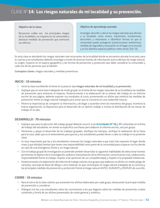 Módulo: Las Zonas Naturales de Chile / Historia, Geografía y Ciencias Sociales / 5° básico / Plan de clase / 53
CLASE NO
14:	 Los riesgos naturales de mi localidad y su prevención.
En esta clase se abordarán los riesgos naturales más recurrentes de la localidad donde se encuentra ubicada la escuela, para
lo cual las y los estudiantes deberán investigar a través de diversas fuentes de información acerca del tipo de riesgo natural,
su origen, impacto en el espacio geográfico y las formas de prevención y protección que debe considerar la comunidad y
cada una de las personas que la habitan.
Conceptos claves: riesgos naturales y medidas preventivas.
INICIO / 10 minutos
•	 Inicie la clase escribiendo el tema en la pizarra: Los riesgos naturales de mi localidad y su prevención.
•	 Explique que en esta clase trabajarán de modo grupal, en el tema de los riesgos naturales de su localidad y las medidas
de prevención para aminorar el impacto. Posteriormente a la elaboración de la síntesis del trabajo en un informe
escrito de una página, deberán exponer sus resultados al curso, presentando un afiche que sintetice las medidas de
prevención frente al riesgo natural trabajado para evitar que se convierta en una catástrofe natural.
•	 Motive la importancia de compartir la información y de llegar a acuerdos entre los miembros del grupo, incentive la
buena organización, la disposición para el desarrollo de un óptimo trabajo e incluso la distribución de las mesas de
trabajo en la sala.
DESARROLLO / 70 minutos
•	 Explique que para la ejecución del trabajo grupal deberán recurrir a las Actividades N° 36 y 37 contenidas en la ficha
de trabajo del estudiante, en donde se especifica una Pauta para elaborar el informe escrito, uno por grupo.
•	 Monitoree y apoye el desarrollo de los trabajos grupales, dosifique los tiempos, verifique la realización de la Tarea
para la casa, dado que es el antecedente para que las y los estudiantes puedan llevar a cabo su trabajo en la presente
clase.
•	 Es muy importante que las y los estudiantes conozcan los riesgos naturales a que está más expuesto el lugar donde
viven y que ellos(as) sientan que tienen una responsabilidad como parte de la comunidad para cooperar con los demás
en caso de una emergencia frente a un riesgo natural.
•	 Con el trabajo grupal de investigación se pretende también desarrollar lo siguiente: habilidades de seleccionar fuentes
pertinentes al objetivo de la investigación, análisis e interpretación de la información, comunicación oral, colaboración,
responsabilidad frente al trabajo, respeto a las opiniones de sus compañeros(as) y respeto a la propiedad intelectual.
•	 Posteriormente a la elaboración del Informe de trabajo solicite a los grupos que elaboren un afiche, en medio pliego de
cartulina, una hoja de block de dibujo u otro material, en que comuniquen el riesgo natural trabajado de su comuna y
las principales medidas de prevención y protección frente al riesgo natural ANTES, DURANTE y DESPUÉS de ocurrido.
CIERRE / 10 minutos
•	 Para el cierre de la clase solicite que presenten los afiches elaborados por cada grupo, destacando la principal medida
de prevención a considerar.
•	 Dialogue con las y los estudiantes sobre las conclusiones a las que llegaron sobre las medidas de prevención, evalúe
contenido y forma de los afiches presentados de modo general y sintético.
Objetivo de la clase:
Reconocer cuáles son los principales riesgos
de su localidad y su impacto en la comunidad y
destacar medidas de prevención que aminoren
sus efectos
Objetivo de Aprendizaje asociado
Investigar, describir y ubicar los riesgos naturales que afectan
a su localidad, como sismos, maremotos, inundaciones,
derrumbes y volcanismo, e identificar formas en que la
comunidad puede protegerse (construcciones antisísmicas,
medidas de seguridad y evacuación en el hogar, en la escuela
y en los distintos espacios públicos, entre otros). (OA 12).
 