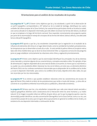 Módulo: Las Zonas Naturales de Chile / Historia, Geografía y Ciencias Sociales / 5° básico / Pauta Evaluación / 59
Orientaciones para el análisis de los resultados de la prueba
Las preguntas N° 1 y N° 2 tienen como objetivos que las y los estudiante, a partir de la observación de
un perfil topográfico correspondiente a 33° latitud sur de la ciudad de Santiago, identifiquen las cuatro
unidades del relieve propias de la Zona Central y las características particulares donde se localiza la ciudad,
una cuenca ubicada en la depresión intermedia; para ello deben reconocer las formas del relieve y la altitud
en que se emplazan a lo largo del territorio nacional. Para responder correctamente esta pregunta supone
por parte de los alumnos(as) el manejo de conceptos de las formas del relieve, latitud, altitud y una adecuada
lectura del perfil topográfico.
La pregunta N°3 apunta a que las y los estudiantes comprendan que la vegetación es el resultado de la
influencia de elementos del clima en un lugar determinado, como la cantidad de humedad y precipitaciones,
las temperaturas que se desarrollan a través de un año. En este sentido la palma chilena es la especie nativa
típica del clima mediterráneo que se da en la Zona Central de Chile. La respuesta correcta de esta pregunta
pone en juego establecer correctamente las relaciones entre clima y vegetación prioritariamente.
La pregunta N° 4 tiene como objetivo que los alumnos(as) identifiquen los principales ríos de las distintas
zonas naturales y conozcan algunas de sus características y conceptos asociados a ellos. Por ejemplo, el tipo
de alimentación o régimen dependerá de la zona natural donde se encuentre, lo mismo que su nacimiento o
su caudal. Las y los estudiantes deben relacionar los ríos con el relieve y en este caso, un elemento distintivo
del Norte Chico son los cordones montañosos transversales que se desprenden de la cordillera de los Andes
y cruzan la depresión intermedia para unirse a la cordillera de la Costa, dejando entre ellos valles, los que
son recorridos por los ríos mencionados.
La pregunta N° 5 se orienta a que puedan establecer relaciones entre las características de escasez de
agua del Norte Chico dado lo errático de las precipitaciones que recibe a través del tiempo, y cómo ello se
convierte en un problema ambiental recurrente para su población y desarrollo económico.
La pregunta N° 6 busca que las y los estudiantes comprendan que cada zona natural estará asociada a
espacios geográficos distintos como consecuencia de la interacción entre los seres humanos y su medio
natural. En la imagen se pueden observar edificios de gran altura, por lo que la pregunta apunta a que los
alumnos(as) puedan identificar una alta concentración demográfica con la Zona Central, como a su vez, una
característica propia de la zona, que es la gran altura que presenta en general la cordillera de los Andes y la
existencia de una depresión intermedia a continuación de ella.
Prueba Unidad / Las Zonas Naturales de Chile
 