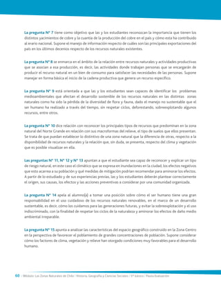 60 / Módulo: Las Zonas Naturales de Chile / Historia, Geografía y Ciencias Sociales / 5° básico / Pauta Evaluación
La pregunta N° 7 tiene como objetivo que las y los estudiantes reconozcan la importancia que tienen los
distintos yacimientos de cobre y la cuantía de la producción del cobre en el país y cómo esta ha contribuido
al erario nacional. Supone el manejo de información respecto de cuáles son las principales exportaciones del
país en los últimos decenios respecto de los recursos naturales existentes.
La pregunta N° 8 se enmarca en el ámbito de la relación entre recursos naturales y actividades productivas
que se asocian a esa producción, es decir, las actividades donde trabajan personas que se encargarán de
producir el recurso natural en un bien de consumo para satisfacer las necesidades de las personas. Supone
manejar en forma básica el inicio de la cadena productiva que genera un recurso específico.
La pregunta N° 9 está orientada a que las y los estudiantes sean capaces de identificar los problemas
medioambientales que afectan el desarrollo sostenible de los recursos naturales en las distintas zonas
naturales como ha sido la pérdida de la diversidad de flora y fauna, dado el manejo no sustentable que el
ser humano ha realizado a través del tiempo, sin respetar ciclos, deforestando, sobreexplotando algunos
recursos, entre otros.
La pregunta N° 10 dice relación con reconocer los principales tipos de recursos que predominan en la zona
natural del Norte Grande en relación con sus macroformas del relieve, el tipo de suelos que ellos presentan.
Se trata de que puedan establecer lo distintivo de una zona natural que la diferencia de otras, respecto a la
disponibilidad de recursos naturales y la relación que, sin duda, se presenta, respecto del clima y vegetación
que es posible visualizar en ella.
Las preguntas N° 11, N° 12 y N° 13 apuntan a que el estudiante sea capaz de reconocer y explicar un tipo
de riesgo natural, en este caso el climático que se expresa en inundaciones en la ciudad, los efectos negativos
que esto acarrea a su población y qué medidas de mitigación podrían recomendar para aminorar los efectos.
A partir de lo estudiado y de sus experiencias previas, las y los estudiantes deberán plantear correctamente
el origen, sus causas, los efectos y las acciones preventivas a considerar por una comunidad organizada.
La pregunta N° 14 apela al alumno(a) a tomar una posición sobre cómo el ser humano tiene una gran
responsabilidad en el uso cuidadoso de los recursos naturales renovables, en el marco de un desarrollo
sustentable, es decir, cómo los cuidamos para las generaciones futuras, y evitar la sobreexplotación y el uso
indiscriminado, con la finalidad de respetar los ciclos de la naturaleza y aminorar los efectos de daño medio
ambiental irreparable.
La pregunta N° 15 apunta a analizar las características del espacio geográfico construido en la Zona Centro
en la perspectiva de favorecer el poblamiento de grandes concentraciones de población. Supone considerar
cómo los factores de clima, vegetación y relieve han otorgado condiciones muy favorables para el desarrollo
humano.
 