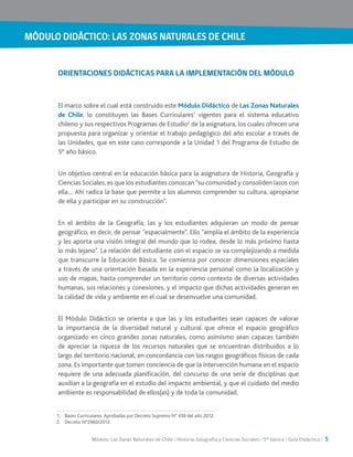 MÓDULO DIDÁCTICO: LAS ZONAS NATURALES DE CHILE
Módulo: Las Zonas Naturales de Chile / Historia, Geografía y Ciencias Sociales / 5° básico / Guía Didáctica / 5
ORIENTACIONES DIDÁCTICAS PARA LA IMPLEMENTACIÓN DEL MÓDULO
El marco sobre el cual está construido este Módulo Didáctico de Las Zonas Naturales
de Chile, lo constituyen las Bases Curriculares1
vigentes para el sistema educativo
chileno y sus respectivos Programas de Estudio2
de la asignatura, los cuales ofrecen una
propuesta para organizar y orientar el trabajo pedagógico del año escolar a través de
las Unidades, que en este caso corresponde a la Unidad 1 del Programa de Estudio de
5° año básico.
Un objetivo central en la educación básica para la asignatura de Historia, Geografía y
Ciencias Sociales, es que los estudiantes conozcan “su comunidad y consoliden lazos con
ella… Ahí radica la base que permite a los alumnos comprender su cultura, apropiarse
de ella y participar en su construcción”.
En el ámbito de la Geografía, las y los estudiantes adquieran un modo de pensar
geográfico, es decir, de pensar “espacialmente”. Ello “amplía el ámbito de la experiencia
y les aporta una visión integral del mundo que lo rodea, desde lo más próximo hasta
lo más lejano”. La relación del estudiante con el espacio se va complejizando a medida
que transcurre la Educación Básica. Se comienza por conocer dimensiones espaciales
a través de una orientación basada en la experiencia personal como la localización y
uso de mapas, hasta comprender un territorio como contexto de diversas actividades
humanas, sus relaciones y conexiones, y el impacto que dichas actividades generan en
la calidad de vida y ambiente en el cual se desenvuelve una comunidad.
El Módulo Didáctico se orienta a que las y los estudiantes sean capaces de valorar
la importancia de la diversidad natural y cultural que ofrece el espacio geográfico
organizado en cinco grandes zonas naturales, como asimismo sean capaces también
de apreciar la riqueza de los recursos naturales que se encuentran distribuidos a lo
largo del territorio nacional, en concordancia con los rasgos geográficos físicos de cada
zona. Es importante que tomen conciencia de que la intervención humana en el espacio
requiere de una adecuada planificación, del concurso de una serie de disciplinas que
auxilian a la geografía en el estudio del impacto ambiental, y que el cuidado del medio
ambiente es responsabilidad de ellos(as) y de toda la comunidad.
1.	 Bases Curriculares. Aprobadas por Decreto Supremo N° 439 del año 2012.
2.	 Decreto N°2960/2012.
 