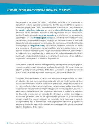 HISTORIA, GEOGRAFÍA Y CIENCIAS SOCIALES / 5° BÁSICO
6 / Módulo: Las Zonas Naturales de Chile / Historia, Geografía y Ciencias Sociales / 5° básico / Guía Didáctica
Las propuestas de planes de clases y actividades para las y los estudiantes se
estructuran en torno a precisar y distinguir los distintos espacios donde se expresa la
diversidad geográfica de Chile. Consecuentemente, se abordan las características de
los paisajes naturales y culturales, así como la interacción humana con el medio
expresada en las actividades económicas más importantes de cada zona natural;
se identifican los principales recursos naturales y su distribución por zona natural,
asociándolos con las actividades productivas que permiten transformarlos en bienes
de consumo, y se promueve el respeto y cuidado por dichos recursos en el marco del
desarrollo sostenible; asociado con el cuidado del medio ambiente se identifican los
distintos tipos de riesgos naturales y las formas de prevenirlos o aminorar sus daños
a la población e infraestructura de las localidades a lo largo del territorio; se hace
especial énfasis en reconocer que los riesgos naturales se incrementan, convirtiéndose
en catástrofes en la medida en que la población actúa en forma irresponsable. De ahí
que los y las estudiantes deben valorar la importancia de asumir una actitud ciudadana
responsable con respecto a la necesidad de prevenirlos.
Cada plan de clases del módulo está organizado para ocupar dos horas pedagógicas,
noventa minutos; en este se presenta una breve introducción del tema a tratar, un
objetivo y el objetivo de aprendizaje de las Bases Curriculares con que se relaciona el
plan, a su vez, se definen algunos de los conceptos claves que se trabajarán.
Los planes de clases invitan a la y el docente a estructurar la ejecución de sus clases
en relación a los tres momentos, inicio, desarrollo y cierre. En el inicio se plantean
actividades orientadas a rescatar e identificar aprendizajes y experiencias previas de
las y los estudiantes relacionados con el tema a trabajar durante la clase, se establecen
relaciones con otros aprendizajes importantes para los nuevos propuestos, a su vez, se
explicita con claridad el tema y los propósitos a abordar en la sesión. En el momento
de desarrollo, se presentan un conjunto de estrategias y técnicas expresadas en
actividades que tienen como fin dar oportunidades para que las y los estudiantes
pongan en práctica, ensayen, elaboren los contenidos de la clase para el logro de
sus aprendizajes. Para el momento de cierre, se proponen actividades que permitan
asegurar y afianzar los aprendizajes, se apela a preguntas centrales que den cuenta del
objetivo de cada una de las clases.
 