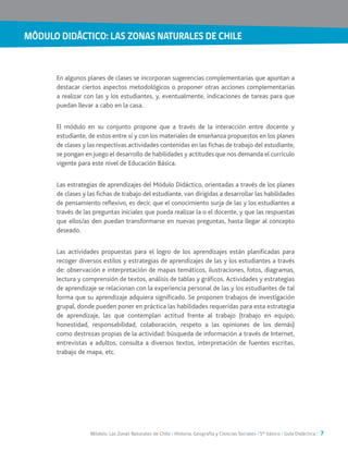 MÓDULO DIDÁCTICO: LAS ZONAS NATURALES DE CHILE
Módulo: Las Zonas Naturales de Chile / Historia, Geografía y Ciencias Sociales / 5° básico / Guía Didáctica / 7
En algunos planes de clases se incorporan sugerencias complementarias que apuntan a
destacar ciertos aspectos metodológicos o proponer otras acciones complementarias
a realizar con las y los estudiantes, y, eventualmente, indicaciones de tareas para que
puedan llevar a cabo en la casa.
El módulo en su conjunto propone que a través de la interacción entre docente y
estudiante, de estos entre sí y con los materiales de enseñanza propuestos en los planes
de clases y las respectivas actividades contenidas en las fichas de trabajo del estudiante,
se pongan en juego el desarrollo de habilidades y actitudes que nos demanda el currículo
vigente para este nivel de Educación Básica.
Las estrategias de aprendizajes del Módulo Didáctico, orientadas a través de los planes
de clases y las fichas de trabajo del estudiante, van dirigidas a desarrollar las habilidades
de pensamiento reflexivo, es decir, que el conocimiento surja de las y los estudiantes a
través de las preguntas iniciales que pueda realizar la o el docente, y que las respuestas
que ellos/as den puedan transformarse en nuevas preguntas, hasta llegar al concepto
deseado.
Las actividades propuestas para el logro de los aprendizajes están planificadas para
recoger diversos estilos y estrategias de aprendizajes de las y los estudiantes a través
de: observación e interpretación de mapas temáticos, ilustraciones, fotos, diagramas,
lectura y comprensión de textos, análisis de tablas y gráficos. Actividades y estrategias
de aprendizaje se relacionan con la experiencia personal de las y los estudiantes de tal
forma que su aprendizaje adquiera significado. Se proponen trabajos de investigación
grupal, donde pueden poner en práctica las habilidades requeridas para esta estrategia
de aprendizaje, las que contemplan actitud frente al trabajo (trabajo en equipo,
honestidad, responsabilidad, colaboración, respeto a las opiniones de los demás)
como destrezas propias de la actividad: búsqueda de información a través de Internet,
entrevistas a adultos, consulta a diversos textos, interpretación de fuentes escritas,
trabajo de mapa, etc.
 