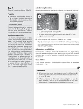 Tema 7
Texto del estudiante páginas 136 y 137
Propósito
•	 Identificar aspectos de la religión y
de los rituales religiosos incas, como
divinidades (Inti, Viracocha, etc.),
festividades y ofrendas.
Conocimientos previos
Conocen las creencias de los pueblos
originarios de Chile; y la de griegos y
romanos en la Antigüedad. Además
conocen las creencias de mayas y aztecas.
Ampliación de contenidos
Los incas fueron politeístas. Su dios
creador era Viracocha, que surgió de las
aguas y creó el cielo y la tierra. También
hacían muchas ofrendas al dios Sol o
Inti, casado con la diosa del firmamento
Mama Quilla, que estaba representado
con rostro humano en un disco dorado,
y que ayudaba en su trabajo a Viraco-
cha. Los incas hacían rogativas para que
lloviera al dios del clima o Illapa, que en
quechua significa “rayos y truenos” y
creían también en la diosa del maíz o
Mama Sara; en la diosa de la salud o
felicidad o Coco Mama, pues su cuerpo
se transformó en una planta medicinal y,
en la diosa del mar o Mama Cocha, a la
que los pescadores rogaban por buena
pesca y que aquietase las aguas.
Solucionario
2.	 a) Reconocen que por el atuendo pertenece a la nobleza inca. b)
Los mayas y aztecas hacían sacrificios humanos con prisioneros y
los incas con niños.
3.	 Reflexionan sobres las diferencias entre su religión, en caso de
que la profesen, y la de los incas, reconociendo que los incas eran
politeístas y en Chile prevalecen las religiones monoteístas.
Orientaciones metodológicas
Es importante dar énfasis al ritual de momificación inca, explicando y
aclarando a los estudiantes que este se realizaba con fines estrictamente
religiosos, que en muchos casos eran rituales de sacrificios para mejorar
las cosechas.
Cierre del tema
Cierre el tema pidiendo a sus estudiantes que comparen las religiones
maya, azteca e inca.
1.	 ¿A qué dios representa la imagen A?
2.	 ¿A qué práctica ceremonial corresponde la imagen B? ¿Cómo
llegaron a esa respuesta?
En los siguientes links encontrará imágenes para trabajar:
	http://pueblosoriginarios.com/sur/andina/inca/imagenes/inti.jpg
	http://www.diasdehistoria.com.ar/userfiles/image/MOMIA%20
PREHISPANICA%202.jpg
A B
Actividad complementaria
Pida a sus estudiantes que observen las imágenes y respondan las preguntas.
99Unidad 4 La civilización inca
 