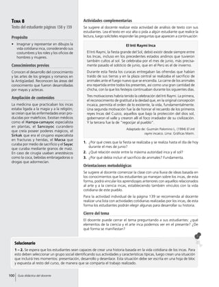 El Inti Raymi Inca
El Inti Raymi, la fiesta grande del Sol, debió existir desde siempre entre
los Incas, incluso en los precedentes estados andinos que tuvieron
también cultos al sol. Se celebraba por el mes de junio, más precisa-
mente pasado el solsticio de junio, que en el Perú es el de invierno.
Durante esta fiesta los curacas entregaban las ofrendas que habían
traído de sus tierras y en la plaza central se realizaba el sacrificio de
animales ante el fuego nuevo que se encendía. La carne de los animales
era repartida entre todos los presentes, así como una gran cantidad de
chicha, con la que los festejos continuaban durante los siguientes días.
Tres motivaciones habría tenido la celebración del Inti Raymi. La primera,
el reconocimiento de gratitud a la deidad que, en la original concepción
incaica, permitía el orden de lo existente, la vida, fundamentalmente.
Una segunda motivación fue la de honrar el recuerdo de los primeros
reyes Incas del Cuzco, aquellos que bajo la protección del dios sol,
gobernaron el valle y crearon allí el foco irradiador de su civilización.
Y la tercera fue la de “regocijar al pueblo”.
Adaptado de: Guzmán Palomino L. (1994) El inti
raymi incaico. Lima: Gráficas Marín.
Tema 8
Texto del estudiante páginas 138 y 139
Propósito
•	 Imaginar y representar en dibujos la
vida cotidiana inca, considerando sus
costumbres y los roles y los oficios de
hombres y mujeres.
Conocimientos previos
Conocen el desarrollo del conocimiento
y las artes de los griegos y romanos en
la Antigüedad. Reconocen las áreas del
conocimiento que fueron desarrolladas
por mayas y aztecas.
Ampliación de contenidos
La medicina que practicaban los incas
estaba ligada a la magia y a la religión;
se creían que las enfermedades eran pro-
ducidas por maleficios. Existían médicos
como el Hampa-camayoc especialista
en plantas, el Sancoyoc curandero
que creía poseer poderes mágicos, el
Sirkak que era el cirujano especialista
en fracturas y heridas, el Macsa que
curaba por medio de sacrificio y el Sayac
que curaba mediante granos de maíz.
En caso de cirugía usaban anestésicos
como la coca, bebidas embriagadoras o
drogas que adormecían.
Solucionario
1 – 2. Se espera que los estudiantes sean capaces de crear una historia basada en la vida cotidiana de los incas. Para
esto deben seleccionar un grupo social identificando sus actividades y características típicas, luego crean una situación
que incluirá tres momentos: presentación, desarrollo y desenlace. Esta situación debe ser escrita en una hoja de bloc
y expuesta al resto del curso, de manera que se comparta el trabajo realizado.
Actividades complementarias
Se sugiere al docente realizar esta actividad de análisis de texto con sus
estudiantes. Lea el texto en voz alta o pida a algún estudiante que realice la
lectura, luego solicíteles responder las preguntas que aparecen a continuación:
1.	 ¿Por qué crees que la fiesta se realizaba y se realiza hasta el día de hoy
durante el mes de junio?
2.	 ¿Qué relación existe entre la máxima autoridad inca y el sol?
3.	 ¿Por qué debía incluir el sacrificio de animales? Fundamenta.
Orientaciones metodológicas
Se sugiere al docente comenzar la clase con una lluvia de ideas basada en
los conocimientos que los estudiantes ya manejan sobre los incas, de esta
forma, podrá vincular los aprendizajes anteriores con aquellos relacionados
al arte y a la ciencia incas, estableciendo también vínculos con la vida
cotidiana de este pueblo.
Para la actividad individual de la página 139 se recomienda al docente
realizar una lista con actividades cotidianas realizadas por los incas, de esta
forma los estudiantes podrán elegir algunas para desarrollar su historia.
Cierre del tema
El docente puede cerrar el tema preguntando a sus estudiantes: ¿qué
elementos de la ciencia y el arte inca podemos ver en el presente? ¿De
qué forma se manifiestan?
100 Guía didáctica del docente
 