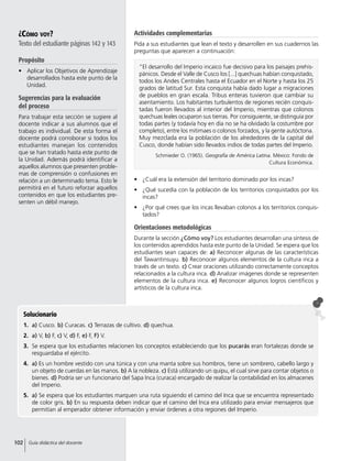 ¿Cómo voy?
Texto del estudiante páginas 142 y 143
Propósito
•	 Aplicar los Objetivos de Aprendizaje
desarrollados hasta este punto de la
Unidad.
Sugerencias para la evaluación
del proceso
Para trabajar esta sección se sugiere al
docente indicar a sus alumnos que el
trabajo es individual. De esta forma el
docente podrá corroborar si todos los
estudiantes manejan los contenidos
que se han tratado hasta este punto de
la Unidad. Además podrá identificar a
aquellos alumnos que presenten proble-
mas de comprensión o confusiones en
relación a un determinado tema. Esto le
permitirá en el futuro reforzar aquellos
contenidos en que los estudiantes pre-
senten un débil manejo.
•	 ¿Cuál era la extensión del territorio dominado por los incas?
•	 ¿Qué sucedía con la población de los territorios conquistados por los
incas?
•	 ¿Por qué crees que los incas llevaban colonos a los territorios conquis-
tados?
Orientaciones metodológicas
Durante la sección ¿Cómo voy? Los estudiantes desarrollan una síntesis de
los contenidos aprendidos hasta este punto de la Unidad. Se espera que los
estudiantes sean capaces de: a) Reconocer algunas de las características
del Tawantinsuyu. b) Reconocer algunos elementos de la cultura inca a
través de un texto. c) Crear oraciones utilizando correctamente conceptos
relacionados a la cultura inca. d) Analizar imágenes donde se representen
elementos de la cultura inca. e) Reconocer algunos logros científicos y
artísticos de la cultura inca.
Solucionario
1.	a) Cusco. b) Curacas. c) Terrazas de cultivo. d) quechua.
2.	 a) V, b) F, c) V, d) F, e) F, F) V.
3.	 Se espera que los estudiantes relacionen los conceptos estableciendo que los pucarás eran fortalezas donde se
resguardaba el ejército.
4.	 a) Es un hombre vestido con una túnica y con una manta sobre sus hombros, tiene un sombrero, cabello largo y
un objeto de cuerdas en las manos. b) A la nobleza. c) Está utilizando un quipu, el cual sirve para contar objetos o
bienes. d) Podría ser un funcionario del Sapa Inca (curaca) encargado de realizar la contabilidad en los almacenes
del Imperio.
5.	 a) Se espera que los estudiantes marquen una ruta siguiendo el camino del Inca que se encuentra representado
de color gris. b) En su respuesta deben indicar que el camino del Inca era utilizado para enviar mensajeros que
permitían al emperador obtener información y enviar órdenes a otra regiones del Imperio.
“El desarrollo del Imperio incaico fue decisivo para los paisajes prehis-
pánicos. Desde el Valle de Cusco los [...] quechuas habían conquistado,
todos los Andes Centrales hasta el Ecuador en el Norte y hasta los 25
grados de latitud Sur. Esta conquista había dado lugar a migraciones
de pueblos en gran escala. Tribus enteras tuvieron que cambiar su
asentamiento. Los habitantes turbulentos de regiones recién conquis-
tadas fueron llevados al interior del Imperio, mientras que colonos
quechuas leales ocuparon sus tierras. Por consiguiente, se distinguía por
todas partes (y todavía hoy en día no se ha olvidado la costumbre por
completo), entre los mitimaes o colonos forzados, y la gente autóctona.
Muy mezclada era la población de los alrededores de la capital del
Cusco, donde habían sido llevados indios de todas partes del Imperio.
Schmieder O. (1965). Geografía de América Latina. México: Fondo de
Cultura Económica.
Actividades complementarias
Pida a sus estudiantes que lean el texto y desarrollen en sus cuadernos las
preguntas que aparecen a continuación:
102 Guía didáctica del docente
 