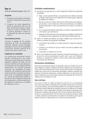 Tema 11
Texto del estudiante páginas 146 y 147
Propósito
•	 Distinguir las principales característi-
cas de las civilizaciones maya, azteca
e inca.
•	 Comparar las áreas geográficas
donde se desarrolló cada una de
estas civilizaciones (espacio mesoa-
mericano y andino) e infieren cómo
el espacio geográfico influyó en
el desarrollo de cada una de estas
culturas.
Conocimientos previos
Conocen el legado de los pueblos
originarios de Chile, sus expresiones
culturales. Además conocen el legado
de griegos y romanos en la Antigüedad,
y reconocen diversos aspectos de la
civilizaciones maya, azteca e inca.
Ampliación de contenidos
Las civilizaciones americanas hicieron
grandes contribuciones a las cultura
mestiza que surgió luego de la conquista
española. Ejemplos de ellas son los
avances científicos como los observato-
rios astronómicos; los complejos cálculos
matemáticos; los sistemas agrícolas
eficientes, que respetaban el medio
ambiente; los productos alimenticios
como los tomates, los porotos y el cacao,
entre otros. Los españoles adoptaron
las formas de organización política y
económica como el pago de tributos de
las civilizaciones y culturas americanas,
por ejemplo, la mita que es un sistema
de trabajo por turnos.
Actividades complementarias
1.	 Reunidos en grupos de tres o cuatro integrantes realizan las siguientes
actividades:
•	 Eligen una de estas tres fiestas: carnaval de Oruro en Bolivia; ofrendas
y rituales mayas frente a la Catedral de Chichicastenango; voladores
de Paplanta en México.
•	 Buscan en Internet o libros información sobre la fiesta que eligieron,
por ejemplo: a qué civilización americana representa; qué celebra;
quiénes participan en ella; qué vestimentas se utilizan y cuándo se
realiza.
•	 En un papel kraft peguen fotografías y escriban ordenadamente la
información que encontraron.
•	 Expongan al resto del curso lo que averiguaron y expliquen brevemente
la importancia de la celebración de estas fiestas tradicionales hoy.
2.	 Hacen un listado de palabras de origen indígena que utilicemos los
chilenos y realizan las siguientes actividades:
•	 Las clasifican de acuerdo a su origen (quechua, mapuche, diaguita,
u otras.).
•	 Inventan una historia en la que utilicen seis de las palabras que
encontraron.
•	 Comparten su trabajo con el curso.
3.	 Pida a sus estudiantes que den respuesta a la siguiente pregunta: ¿cuál
de las tres culturas estudiadas te gustó más?, ¿por qué? Deberán
justificar su respuesta en relación a cómo vivía la cultura que eligieron
o los logros que alcanzaron.
Orientaciones metodológicas
Para que los estudiantes puedan comprender mejor el concepto de sincre-
tismo religioso, proyecte imágenes de fiestas religiosas que se realicen en
Chile, tales como la fiesta de la Tirana o la fiesta de la virgen de Andacollo,
pídales que mencionen los elementos del legado indígena y español que
observan (vestimenta, elementos, símbolos religiosos), una vez que lo han
hecho explíqueles que estas fiestas representan ejemplos del sincretismo
religioso que se produjo en Chile.
Cierre del tema
Para cerrar el tema se sugiere al docente conversar con sus estudiantes
acerca de cómo observan el legado de las grandes civilizaciones americanas
en su vida cotidiana, para ello puede ayudarse con las siguientes preguntas:
¿qué fiestas tradicionales de los pueblos originarios se celebran en la región
donde viven? ¿Han visitado algún mercado o feria donde se expongan arte-
sanías de los pueblos originarios de Chile o de las civilizaciones de América?
Si fuese así, ¿qué observaron? Permita que sus estudiantes expresen todas
sus ideas, opiniones y sentimientos con respecto a la temática, para que así
puedan conectar lo aprendido con su entorno más significativo.
104 Guía didáctica del docente
 