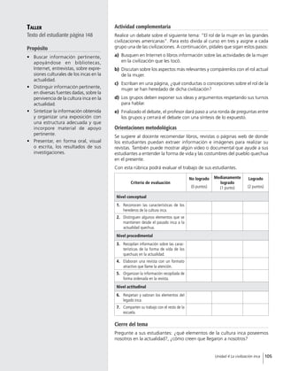Taller
Texto del estudiante página 148
Propósito
•	 Buscar información pertinente,
apoyándose en bibliotecas,
Internet, entrevistas, sobre expre-
siones culturales de los incas en la
actualidad.
•	 Distinguir información pertinente,
en diversas fuentes dadas, sobre la
pervivencia de la cultura inca en la
actualidad.
•	 Sintetizar la información obtenida
y organizar una exposición con
una estructura adecuada y que
incorpore material de apoyo
pertinente.
•	 Presentar, en forma oral, visual
o escrita, los resultados de sus
investigaciones.
Cierre del tema
Pregunte a sus estudiantes: ¿qué elementos de la cultura inca poseemos
nosotros en la actualidad?, ¿cómo creen que llegaron a nosotros?
Actividad complementaria
Realice un debate sobre el siguiente tema: “El rol de la mujer en las grandes
civilizaciones americanas”. Para esto divida al curso en tres y asigne a cada
grupo una de las civilizaciones. A continuación, pídales que sigan estos pasos:
a)	 	Busquen en Internet o libros información sobre las actividades de la mujer
en la civilización que les tocó.
b)	 	Discutan sobre los aspectos más relevantes y compárenlos con el rol actual
de la mujer.
c)	 	Escriban en una página, ¿qué conductas o concepciones sobre el rol de la
mujer se han heredado de dicha civilización?
d)	 	Los grupos deben exponer sus ideas y argumentos respetando sus turnos
para hablar.
e)	 	Finalizado el debate, el profesor dará paso a una ronda de preguntas entre
los grupos y cerrará el debate con una síntesis de lo expuesto.
Orientaciones metodológicas
Se sugiere al docente recomendar libros, revistas o páginas web de donde
los estudiantes puedan extraer información e imágenes para realizar su
revistas. También puede mostrar algún video o documental que ayude a sus
estudiantes a entender la forma de vida y las costumbres del pueblo quechua
en el presente.
Con esta rúbrica podrá evaluar el trabajo de sus estudiantes.
Criterio de evaluación
No logrado
(0 puntos)
Medianamente
logrado
(1 punto)
Logrado
(2 puntos)
Nivel conceptual
1.	 Reconocen las características de los
herederos de la cultura inca.
2.	 Distinguen algunos elementos que se
mantienen desde el pasado inca a la
actualidad quechua.
Nivel procedimental
3.	 Recopilan información sobre las carac-
terísticas de la forma de vida de los
quechuas en la actualidad.
4.	 Elaboran una revista con un formato
atractivo que llame la atención.
5.	 Organizan la información recopilada de
forma ordenada en la revista.
Nivel actitudinal
6.	 Respetan y valoran los elementos del
legado inca.
7.	 Comparten su trabajo con el resto de la
escuela.
105Unidad 4 La civilización inca
 