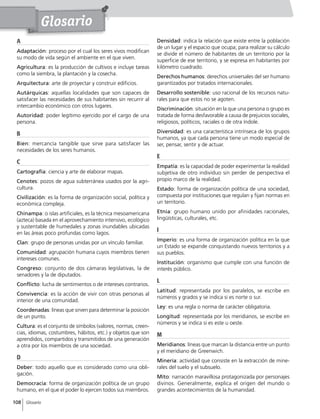 108 Glosario
A
Adaptación: proceso por el cual los seres vivos modifican
su modo de vida según el ambiente en el que viven.
Agricultura: es la producción de cultivos e incluye tareas
como la siembra, la plantación y la cosecha.
Arquitectura: arte de proyectar y construir edificios.
Autárquicas: aquellas localidades que son capaces de
satisfacer las necesidades de sus habitantes sin recurrir al
intercambio económico con otros lugares.
Autoridad: poder legítimo ejercido por el cargo de una
persona.
B
Bien: mercancía tangible que sirve para satisfacer las
necesidades de los seres humanos.
C
Cartografía: ciencia y arte de elaborar mapas.
Cenotes: pozos de agua subterránea usados por la agri-
cultura.
Civilización: es la forma de organización social, política y
económica compleja.
Chinampa: o islas artificiales, es la técnica mesoamericana
(azteca) basada en el aprovechamiento intensivo, ecológico
y sustentable de humedales y zonas inundables ubicadas
en las áreas poco profundas como lagos.
Clan: grupo de personas unidas por un vínculo familiar.
Comunidad: agrupación humana cuyos miembros tienen
intereses comunes.
Congreso: conjunto de dos cámaras legislativas, la de
senadores y la de diputados.
Conflicto: lucha de sentimientos o de intereses contrarios.
Convivencia: es la acción de vivir con otras personas al
interior de una comunidad.
Coordenadas: líneas que sirven para determinar la posición
de un punto.
Cultura: es el conjunto de símbolos (valores, normas, creen-
cias, idiomas, costumbres, hábitos, etc.) y objetos que son
aprendidos, compartidos y transmitidos de una generación
a otra por los miembros de una sociedad.
D
Deber: todo aquello que es considerado como una obli-
gación.
Democracia: forma de organización política de un grupo
humano, en el que el poder lo ejercen todos sus miembros.
Densidad: indica la relación que existe entre la población
de un lugar y el espacio que ocupa; para realizar su cálculo
se divide el número de habitantes de un territorio por la
superficie de ese territorio, y se expresa en habitantes por
kilómetro cuadrado.
Derechos humanos: derechos universales del ser humano
garantizados por tratados internacionales.
Desarrollo sostenible: uso racional de los recursos natu-
rales para que estos no se agoten.
Discriminación: situación en la que una persona o grupo es
tratada de forma desfavorable a causa de prejuicios sociales,
religiosos, políticos, raciales o de otra índole.
Diversidad: es una característica intrínseca de los grupos
humanos, ya que cada persona tiene un modo especial de
ser, pensar, sentir y de actuar.
E
Empatía: es la capacidad de poder experimentar la realidad
subjetiva de otro individuo sin perder de perspectiva el
propio marco de la realidad.
Estado: forma de organización política de una sociedad,
compuesta por instituciones que regulan y fijan normas en
un territorio.
Etnia: grupo humano unido por afinidades racionales,
lingüísticas, culturales, etc.
I
Imperio: es una forma de organización política en la que
un Estado se expande conquistando nuevos territorios y a
sus pueblos.
Institución: organismo que cumple con una función de
interés público.
L
Latitud: representada por los paralelos, se escribe en
números y grados y se indica si es norte o sur.
Ley: es una regla o norma de carácter obligatoria.
Longitud: representada por los meridianos, se escribe en
números y se indica si es este u oeste.
M
Meridianos: líneas que marcan la distancia entre un punto
y el meridiano de Greenwich.
Minería: actividad que consiste en la extracción de mine-
rales del suelo y el subsuelo.
Mito: narración maravillosa protagonizada por personajes
divinos. Generalmente, explica el origen del mundo o
grandes acontecimientos de la humanidad.
Glosario
 