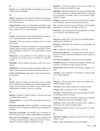109Glosario
N
Norma: es una regla que debe ser respetada y que permite
ajustar ciertas actividades.
O
Oficio: corresponde a la ocupación habitual de una persona
y al desarrollo de un arte mecánico, que fue aprendido a
través de la práctica.
Organización: grupo social diseñado para lograr metas
y fines; esta compuesta por subsistemas interrelacionados
que cumplen funciones especializadas.
P
Paisaje: extensión terrestre que puede observarse desde un
sitio y que posee determinadas características.
Paralelos: líneas que marcan la distancia entre un punto
y el ecuador.
Participación: mecanismo mediante el cual las personas
pueden asegurarse que sus opiniones, necesidades y valores
sean tomados en cuenta en una organización o grupo
humano.
Península: es una superficie de tierra rodeada por agua
y unida por una estrecha faja a un continente o superficie
mayor.
Politeísta: sistema religioso que basa su creencia en varios
dioses.
Presidente: funcionario público que posee amplias facul-
tades, pues él representa la cabeza del poder ejecutivo.
Puntos de referencia: lugar que se utiliza como referencia
de ubicación.
Q
Quipu: sistema contable y de escritura inca que contaba
de un cordel al que se ataban varias cuerdas delgadas tren-
zadas; eran de diferentes tamaños y tenían varios nudos;
representaban unidades, decenas y centenas.
R
Reciclar: someter un material usado a un proceso para que
se pueda volver a utilizar.
Reciprocidad: es una forma de intercambios de bienes y
trabajos.
Recursos naturales: bienes materiales y servicios que
proporciona la naturaleza sin alteración por parte del ser
humano.
Recursos renovables: son aquellos que se reponen en
forma natural y en poco tiempo, utilizándolos con prudencia.
Recursos no renovables: no se renuevan rápidamente
e incluso pueden demorar millones de años en volver a
aparecer, como los métales, el petróleo y el gas.
Regadío: suministro de agua a los cultivos a través de
diversos métodos artificiales de riego.
República: régimen de gobierno en el que el pueblo elige
a sus líderes durante un tiempo determinado. A pesar de
ser autoridades no pueden hacer lo que quieran, deben
respetar las leyes.
Respeto: valoración tanto de las características propias
como individuo, como las de las demás personas.
Río: corriente natural de agua que fluye con continuidad y
desemboca en el mar, en un lago o en otro río.
Rol social: es el comportamiento social esperado en función
de una posición social determinada.
S
Sapa inca: gobernador inca, que era considerado descen-
diente directo del dios Sol.
Servicios: actividades que satisfacen las necesidades de
las personas.
Siglo: unidad de tiempo equivalente a cien años.
Sincretismo cultural: es una especie de mestizaje cultural,
donde se mezclan distintos elementos de dos culturas o
civilizaciones.
Sincretismo religioso: mezcla de creencias religiosas.
Sociedad: agrupación de personas, pueblos o naciones que
conviven y se relacionan bajo normas comunes.
Solidaridad: sentirse unido a los demás y colaborar con
ellos.
Sufragio: voto o votación en una elección popular para
cubrir cargos electivos.
T
Tlatoani: máxima autoridad azteca que gobernaba y
también dirigía el ejército.
Temascal: baño a vapor creado por la cultura azteca.
Templo: edificio construido con un fin sagrado.
Terrazas: sistema agrícola andino que consiste en cultivar
en las laderas de las montañas.
Tradición: sistema de costumbres y creencias, conservado
en un pueblo por transmisión de padres a hijos.
Tradición oral: transmisión de costumbres, valores y
tradiciones, por medio de relatos orales.
Trepanar: horadar el cráneo u otro hueso con fin curativo
o diagnóstico.
U
Ubicación relativa: señala la ubicación de un lugar en
relación a otro.
Urbe: ciudad, especialmente si es muy poblada.
 