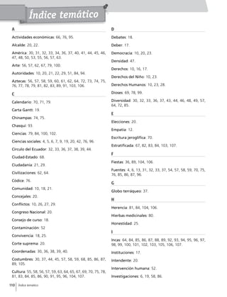 110 Índice temático
A
Actividades económicas: 66, 76, 95.
Alcalde: 20, 22.
América: 30, 31, 32, 33, 34, 36, 37, 40, 41, 44, 45, 46,
47, 48, 50, 53, 55, 56, 57, 63.
Arte: 56, 57, 62, 67, 79, 100.
Autoridades: 10, 20, 21, 22, 29, 51, 84, 94.
Aztecas: 56, 57, 58, 59, 60, 61, 62, 64, 72, 73, 74, 75,
76, 77, 78, 79, 81, 82, 83, 89, 91, 103, 106.
C
Calendario: 70, 71, 79.
Carta Gantt: 19.
Chinampas: 74, 75.
Chasqui: 93.
Ciencias: 79, 84, 100, 102.
Ciencias sociales: 4, 5, 6, 7, 9, 19, 20, 42, 76, 96.
Círculo del Ecuador: 32, 33, 36, 37, 38, 39, 44.
Ciudad-Estado: 68.
Ciudadanía: 21, 29.
Civilizaciones: 62, 64.
Códice: 76.
Comunidad: 10, 18, 21.
Concejales: 20.
Conflictos: 10, 26, 27, 29.
Congreso Nacional: 20.
Consejo de curso: 18.
Contaminación: 52
Convivencia: 18, 25.
Corte suprema: 20.
Coordenadas: 30, 36, 38, 39, 40.
Costumbres: 30, 37, 44, 45, 57, 58, 59, 68, 85, 86, 87,
89, 105.
Cultura: 55, 58, 56, 57, 59, 63, 64, 65, 67, 69, 70, 75, 78,
81, 83, 84, 85, 86, 90, 91, 95, 96, 104, 107.
D
Debates: 18.
Deber: 17.
Democracia: 10, 20, 23.
Densidad: 47.
Derechos: 10, 16, 17.
Derechos del Niño: 10, 23.
Derechos Humanos: 10, 23, 28.
Dioses: 69, 78, 99.
Diversidad: 30, 32, 33, 36, 37, 43, 44, 46, 48, 49, 57,
64, 72, 85.
E
Elecciones: 20.
Empatía: 12.
Escritura jeroglífica: 70.
Estratificada: 67, 82, 83, 84, 103, 107.
F
Fiestas: 36, 89, 104, 106.
Fuentes: 4, 6, 13, 31, 32, 33, 37, 54, 57, 58, 59, 70, 75,
76, 85, 86, 87, 96.
G
Globo terráqueo: 37.
H
Herencia: 81, 84, 104, 106.
Hierbas medicinales: 80.
Honestidad: 25.
I
Incas: 64, 84, 85, 86, 87, 88, 89, 92, 93, 94, 95, 96, 97,
98, 99, 100, 101, 102, 103, 105, 106, 107.
Instituciones: 17.
Intendente: 20.
Intervención humana: 52.
Investigaciones: 6, 19, 58, 86.
Índice temático
 