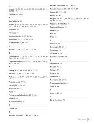 111Índice temático
L
Legado: 57, 59, 63, 64, 70, 81, 84, 85, 87, 88, 89, 91,
95,104, 105.
Localización: 39, 40.
M
Machu Picchu: 98.
Mayas: 56, 57, 58, 59, 60, 61, 62, 64, 65, 66, 67, 68, 69,
70, 71, 78, 81, 83, 89, 90, 91, 103, 106.
Mediador: 26.
Ministros: 20.
Medioambiente: 30, 31, 45, 52.
Meridianos: 30, 31, 32, 33, 36, 38.
Mesoamérica: 56, 58, 59, 62.
N
Normas: 11, 13, 18, 20, 22, 23, 25, 29.
O
Organización: 12, 16, 18, 19, 20, 21, 56, 57, 58, 67, 68,
75, 85, 86, 91, 92, 97, 107.
Organización política: 11, 12, 22, 23, 56, 58, 65, 73, 86,
91, 93, 94, 104.
P
Paisaje: 42, 43, 44, 45, 48, 49, 52, 55, 71.
Paralelos: 30, 31, 32, 33, 36, 38, 44.
Participación: 10, 11, 12, 16, 17, 18, 20, 21, 23, 29, 33,
59, 87.
Pirámide social: 77, 97.
Planisferio: 33, 37, 39.
Población: 46, 47.
Polos: 44.
Presidente de la República: 20, 21, 22.
Proyecto: 19.
Puntos cardinales: 40.
Q
Quipus: 94.
R
Recursos naturales: 35, 49, 50, 51, 54, 55.
Recursos renovables: 30, 32, 49, 54.
Recursos no renovables: 30, 32, 49, 54.
Región: 21, 22, 31, 32.
Relieve: 41, 47, 53.
Religión: 13, 33, 57, 58, 68, 69, 73, 78, 79, 83, 85, 86,
91, 99, 100, 107.
República democrática: 20.
Responsabilidades: 16.
Respeto: 25.
Ríos: 41.
Ritos: 69.
S
Sapa inca: 94.
Simbología: 50, 64, 44.
Soluciones: 10.
Sociedad: 16, 17.
Superficie terrestre: 53.
T
Tenochtitlán: 75.
Texcoco: 72, 73.
Tlatoani: 77.
Terrazas: 95.
Tolerancia: 25.
Tradiciones: 36, 69, 80.
Tribunales de Justicia: 20.
Trópicos: 44.
V
Voto: 10, 27, 29.
Z
Zonas climáticas: 44.
 
