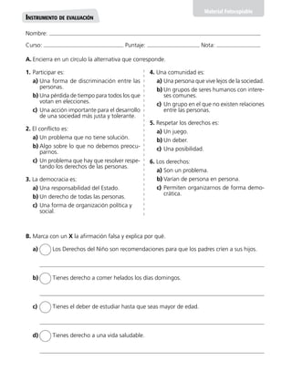 A.	Encierra en un círculo la alternativa que corresponde.
Nombre:
Curso: Puntaje: Nota:
Material Fotocopiable
Instrumento de evaluación
B. Marca con un X la afirmación falsa y explica por qué.
a)	 Los Derechos del Niño son recomendaciones para que los padres críen a sus hijos.
b)	 Tienes derecho a comer helados los días domingos.
c)	 Tienes el deber de estudiar hasta que seas mayor de edad.
d)	 Tienes derecho a una vida saludable.
1.	Participar es:
a)	Una forma de discriminación entre las
personas.
b)	Una pérdida de tiempo para todos los que
votan en elecciones.
c)	Una acción importante para el desarrollo
de una sociedad más justa y tolerante.
2. El conflicto es:
a)	Un problema que no tiene solución.
b)	Algo sobre lo que no debemos preocu-
parnos.
c)	Un problema que hay que resolver respe-
tando los derechos de las personas.
3. La democracia es:
a)	Una responsabilidad del Estado.
b)	Un derecho de todas las personas.
c)	Una forma de organización política y
social.
4. Una comunidad es:
a)	Una persona que vive lejos de la sociedad.
b)	Un grupos de seres humanos con intere-
ses comunes.
c)	Un grupo en el que no existen relaciones
entre las personas.
5. Respetar los derechos es:
a)	Un juego.
b)	Un deber.
c)	Una posibilidad.
6. Los derechos:
a)	Son un problema.
b)	Varían de persona en persona.
c)	Permiten organizarnos de forma demo-
crática.
 