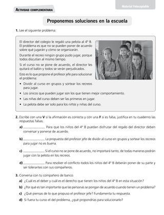 El director del colegio le regaló una pelota al 4º B.
El problema es que no se pueden poner de acuerdo
sobre qué jugarán y cómo se organizarán.
Durante el recreo ningún grupo pudo jugar, porque
todos discutían al mismo tiempo.
Si el curso no se pone de acuerdo, el director les
quitará el balón y todos se verán perjudicados.
Esto es lo que propone el profesor jefe para solucionar
el problema:
•	 Dividir al curso en grupos y sortear los recreos
para jugar.
•	 Los únicos que pueden jugar son los que tienen mejor comportamiento.
•	 Las niñas del curso deben ser las primeras en jugar.
•	 La pelota debe ser solo para los niños y niñas del curso.
Material Fotocopiable
Actividad complementaria
1. Lee el siguiente problema:
2. Escribe con una V si la afirmación es correcta y con una F si es falsa, justifica en tu cuaderno las
respuestas falsas.
a)	 Para que los niños del 4º B puedan disfrutar del regalo del director deben
conversar y ponerse de acuerdo.
b)	 La propuesta del profesor jefe de dividir al curso en grupos y sortear los recreos
para jugar no es buena.
c)	 Si el curso no se pone de acuerdo, no importará tanto, de todas maneras podrán
jugar con la pelota en los recreos.
d)	 Para resolver el conflicto todos los niños del 4º B deberán poner de su parte y
ser tolerantes con sus compañeros.
3. Conversa con tu compañero de banco.
a)	 ¿Cuál es el deber y cuál es el derecho que tienen los niños del 4º B en esta situación?
b)	 ¿Por qué es tan importante que las personas se pongan de acuerdo cuando tienen un problema?
c)	 ¿Qué piensas de lo que propuso el profesor jefe? Fundamenta tu respuesta.
d)	 Si fuera tu curso el del problema, ¿qué propondrías para solucionarlo?
Proponemos soluciones en la escuela
 