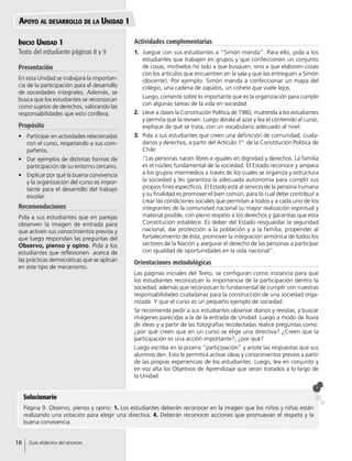 Inicio Unidad 1
Texto del estudiante páginas 8 y 9
Presentación
En esta Unidad se trabajará la importan-
cia de la participación para el desarrollo
de sociedades integrales. Además, se
busca que los estudiantes se reconozcan
como sujetos de derechos, valorando las
responsabilidades que esto conlleva.
Propósito
•	 Participar en actividades relacionadas
con el curso, respetando a sus com-
pañeros.
•	 Dar ejemplos de distintas formas de
participación de su entorno cercano.
•	 Explicar por qué la buena convivencia
y la organización del curso es impor-
tante para el desarrollo del trabajo
escolar.
Recomendaciones
Pida a sus estudiantes que en parejas
observen la imagen de entrada para
que activen sus conocimientos previos y
que luego respondan las preguntas del
Observo, pienso y opino. Pida a los
estudiantes que reflexionen acerca de
las prácticas democráticas que se aplican
en este tipo de mecanismo.
Apoyo al desarrollo de la Unidad 1
Solucionario
Página 9. Observo, pienso y opino: 1. Los estudiantes deberán reconocer en la imagen que los niños y niñas están
realizando una votación para elegir una directiva. 4. Deberán reconocer acciones que promuevan el respeto y la
buena convivencia.
Actividades complementarias
1.	 Juegue con sus estudiantes a “Simón manda”. Para ello, pida a los
estudiantes que trabajen en grupos y que confeccionen un conjunto
de cosas, motívelos no solo a que busquen, sino a que elaboren cosas
con los artículos que encuentren en la sala y que los entreguen a Simón
(docente). Por ejemplo: Simón manda a confeccionar un mapa del
colegio, una cadena de zapatos, un cohete que vuele lejos.
	 Luego, comente sobre lo importante que es la organización para cumplir
con algunas tareas de la vida en sociedad.
2.	 Lleve a clases la Constitución Política de 1980, muéstrela a los estudiantes
y permita que la revisen. Luego ábrala al azar y lea el contenido al curso,
explique de qué se trata, con un vocabulario adecuado al nivel.
3.	 Pida a sus estudiantes que creen una definición de comunidad, ciuda-
danos y derechos, a partir del Artículo 1° de la Constitución Política de
Chile:
	 “Las personas nacen libres e iguales en dignidad y derechos. La familia
es el núcleo fundamental de la sociedad. El Estado reconoce y ampara
a los grupos intermedios a través de los cuales se organiza y estructura
la sociedad y les garantiza la adecuada autonomía para cumplir sus
propios fines específicos. El Estado está al servicio de la persona humana
y su finalidad es promover el bien común, para lo cual debe contribuir a
crear las condiciones sociales que permitan a todos y a cada uno de los
integrantes de la comunidad nacional su mayor realización espiritual y
material posible, con pleno respeto a los derechos y garantías que esta
Constitución establece. Es deber del Estado resguardar la seguridad
nacional, dar protección a la población y a la familia, propender al
fortalecimiento de ésta, promover la integración armónica de todos los
sectores de la Nación y asegurar el derecho de las personas a participar
con igualdad de oportunidades en la vida nacional”.
Orientaciones metodológicas
Las páginas iniciales del Texto, se configuran como instancia para que
los estudiantes reconozcan la importancia de la participación dentro la
sociedad, además que reconozcan lo fundamental de cumplir con nuestras
responsabilidades ciudadanas para la construcción de una sociedad orga-
nizada. Y que el curso es un pequeño ejemplo de sociedad.
Se recomienda pedir a sus estudiantes observar diarios y revistas, y buscar
imágenes parecidas a la de la entrada de Unidad. Luego a modo de lluvia
de ideas y a partir de las fotografías recolectadas realice preguntas como:
¿por qué creen que en un curso se elige una directiva? ¿Creen que la
participación es una acción importante?, ¿por qué?
Luego escriba en la pizarra “participación” y anote las respuestas que sus
alumnos den. Esto le permitirá activar ideas y conocimientos previos a partir
de las propias experiencias de los estudiantes. Luego, lea en conjunto y
en voz alta los Objetivos de Aprendizaje que serán tratados a lo largo de
la Unidad.
16 Guía didáctica del docente
 
