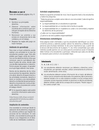 Descubro lo que sé
Texto del estudiante páginas 10 y 11
Propósito
•	 Nombrar sus principales
derechos.
•	 Obtener información sobre
iniciativas de su entorno que con-
tribuyen al respeto de los Derechos
Humanos.
•	 Reconocer sus aciertos y sus
errores en situaciones de la vida
cotidiana y en el trabajo.
•	 Respetar las reglas del juego sin
hacer trampas.
Ambiente de aprendizaje
Para crear un buen ambiente, puede
realizar una actividad en la que los
estudiantes puedan jugar. Para ello
pídales que hagan cartas de memo-
rice con los derechos de los niños que
conozcan, para lo cual deberán ela-
borar 6 pares de cartas, donde cada
una de ellas representará un derecho.
Forme grupos de juegos, el ganador
es el que logre obtener más cartas.
Dentro de los derechos de los niños
se encuentran los siguientes: derecho
a la salud, derecho al esparcimiento y
las actividades recreativas, derecho a
tener un nombre y una nacionalidad,
derecho a la libertad de pensamiento,
derecho a la protección contra el des-
cuido, derecho a la protección contra
el trabajo infantil.
	En la siguiente página web podrá
encontrar información sobre estos
derechos:
http://www.indh.cl/wp-content/
uploads/2013/12/informe-ddhh-
estudiantes.pdf
Ampliación de contenidos
Una sociedad se construye desde la
valoración de los derechos y resguarda
los cánones jurídicos que regulan las
acciones de los individuos. En este
sentido, una sociedad se preocupa de
educar a sus integrantes en el desa-
rrollo de las habilidades ciudadanas.
Solucionario
1.	 A. 3; B. 4; C. 2; D. 1.
2.	 Los estudiantes deberán reconocer sus deberes y derechos como
estudiantes, por ejemplo: estudiar, utilizar correctamente el uniforme,
recibir alimentación, entre otros.
4.	 Los estudiantes deberán extraer información de un texto: a) deberán
indicar que la campaña está destinada a los peatones; b) es personal y
deberán señalar si en su vida cotidiana cumplen o no los consejos de la
campaña; c) esta respuesta también es personal, en ella los estudiantes
deberán señalar cuáles de los consejos de la campaña “Peatón seguro”
les cuesta cumplir más.
Actividad complementaria
Realice la siguiente actividad de inicio: lea el siguiente texto a los estudiantes
y realice las preguntas.
“Todas las personas cumplen varios roles en una comunidad. Cada rol significa
responsabilidades.
•	 La responsabilidad de un estudiante es aprender.
•	 La responsabilidad de un miembro de la familia es ayudar.
•	 La responsabilidad de un ciudadano es cuidar a la comunidad y respetar
los derechos de las personas”.
¿Cuáles son tus responsabilidades?
¿Cuál es la raíz de la palabra responsabilidad?
Orientaciones metodológicas
Estas páginas están orientadas a que los estudiantes identifiquen sus cono-
cimientos previos y además puedan valorar los derechos y deberes de las
personas para el propio bienestar. Es de suma importancia que, a partir de
la lectura del documento de la página 11, los niños comprendan que cada
individuo puede aportar con sus actos para la convivencia social. El docente
debe motivar a los estudiantes a participar, indicando que cada uno de ellos
es necesario para construir una sociedad mejor.
17Unidad 1 Nuestra vida en sociedad
 