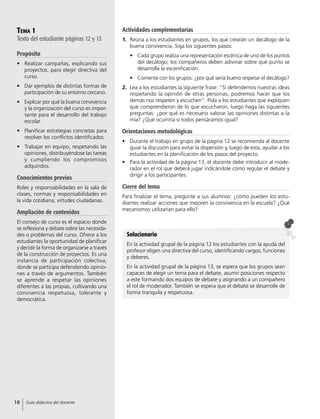 Tema 1
Texto del estudiante páginas 12 y 13
Propósito
•	 Realizar campañas, explicando sus
proyectos, para elegir directiva del
curso.
•	 Dar ejemplos de distintas formas de
participación de su entorno cercano.
•	 Explicar por qué la buena convivencia
y la organización del curso es impor-
tante para el desarrollo del trabajo
escolar.
•	 Planificar estrategias concretas para
resolver los conflictos identificados.
•	 Trabajar en equipo, respetando las
opiniones, distribuyéndose las tareas
y cumpliendo los compromisos
adquiridos.
Conocimientos previos
Roles y responsabilidades en la sala de
clases, normas y responsabilidades en
la vida cotidiana; virtudes ciudadanas.
Ampliación de contenidos
El consejo de curso es el espacio donde
se reflexiona y debate sobre las necesida-
des o problemas del curso. Ofrece a los
estudiantes la oportunidad de planificar
y decidir la forma de organizarse a través
de la construcción de proyectos. Es una
instancia de participación colectiva,
donde se participa defendiendo opinio-
nes a través de argumentos. También
se aprende a respetar las opiniones
diferentes a las propias, cultivando una
convivencia respetuosa, tolerante y
democrática.
Solucionario
En la actividad grupal de la página 12 los estudiantes con la ayuda del
profesor eligen una directiva del curso, identificando cargos, funciones
y deberes.
En la actividad grupal de la página 13, se espera que los grupos sean
capaces de elegir un tema para el debate, asumir posiciones respecto
a este formando dos equipos de debate y asignando a un compañero
el rol de moderador. También se espera que el debate se desarrolle de
forma tranquila y respetuosa.
Actividades complementarias
1.	 Reúna a los estudiantes en grupos, los que crearán un decálogo de la
buena convivencia. Siga los siguientes pasos:
•	 Cada grupo realiza una representación escénica de uno de los puntos
del decálogo; los compañeros deben adivinar sobre qué punto se
desarrolla la escenificación.
•	 Comente con los grupos: ¿por qué sería bueno respetar el decálogo?
2.	 Lea a los estudiantes la siguiente frase: “Si defendemos nuestras ideas
respetando la opinión de otras personas, podremos hacer que los
demás nos respeten y escuchen”. Pida a los estudiantes que expliquen
qué comprendieron de lo que escucharon, luego haga las siguientes
preguntas: ¿por qué es necesario valorar las opiniones distintas a la
mía? ¿Qué ocurriría si todos pensáramos igual?
Orientaciones metodológicas
•	 Durante el trabajo en grupo de la página 12 se recomienda al docente
guiar la discusión para evitar la dispersión y, luego de esta, ayudar a los
estudiantes en la planificación de los pasos del proyecto.
•	 Para la actividad de la página 13, el docente debe introducir al mode-
rador en el rol que deberá jugar indicándole cómo regular el debate y
dirigir a los participantes.
Cierre del tema
Para finalizar el tema, pregunte a sus alumnos: ¿cómo pueden los estu-
diantes realizar acciones que mejoren la convivencia en la escuela? ¿Qué
mecanismos utilizarían para ello?
18 Guía didáctica del docente
 