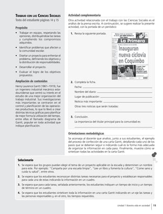 Solucionario
1.	 Se espera que los grupos puedan elegir el tema de un proyecto aplicable en la escuela y determinen un nombre
para este. Por ejemplo: “Campaña por una escuela limpia”, “Lee un libro y fomenta la cultura”, “Come sano y
cuida tu salud”, entre otros.
2.	 Se espera que los estudiantes reconozcan distintas tareas necesarias para el proyecto y establezcan responsables
para cada una de estas indicando la información en un cuadro.
3.	 Se espera que para cada tarea, señalada anteriormente, los estudiantes indiquen un tiempo de inicio y un tiempo
de término en un cuadro.
4.	 Se espera que los estudiantes sinteticen toda la información en una carta Gantt indicando en un eje las tareas y
las personas responsables y, en el otro, los tiempos requeridos.
Trabajo con las Ciencias Sociales
Texto del estudiante páginas 14 y 15
Propósito
•	 Trabajar en equipo, respetando las
opiniones, distribuyéndose las tareas
y cumpliendo los compromisos
adquiridos.
•	 Identificar problemas que afecten a
la comunidad escolar.
•	 Diseñar un proyecto para enfrentar el
problema, definiendo los objetivos y
la distribución de responsabilidades.
•	 Desarrollar el proyecto.
•	 Evaluar el logro de los objetivos
propuestos.
Ampliación de contenidos
Henry Laurence Gantt (1861–1919), fue
un ingeniero industrial mecánico esta-
dounidense que centró su interés en el
estudio de una mejor organización del
trabajo industrial. Sus investigaciones
más importantes se centraron en el
control y planificación de las operacio-
nes productivas, lo que lo llevó a crear
distintas técnicas gráficas para planificar
de mejor forma la utilización del tiempo,
entre ellas el llamado diagrama de
Gantt, popular en toda actividad que
indique planificación.
Orientaciones metodológicas
Se aconseja al docente que analice, junto a sus estudiantes, el ejemplo
del proceso de confección de una carta Gantt, detallando cada uno de los
pasos que se deberían seguir e indicando cuál es la forma más adecuada
de organizar la información en cada paso. Finalmente, muestre cómo se
sintetizan todas las actividades en la carta Gantt.
1.	 Revisa la siguiente portada.
2.	 Completa la ficha.
Fecha:
Nombre del diario:
Lugar de publicación:
Noticia más importante:
Otras tres noticias que serán tratadas:
3.	Conclusión.
La importancia del titular principal para la comunidad es:
Actividad complementaria
Otra actividad relacionada con el trabajo con las Ciencias Sociales es el
análisis de la prensa escrita. A continuación, se sugiere realizar la presente
actividad, con la portada de un periódico:
19Unidad 1 Nuestra vida en sociedad
 