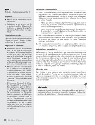 Tema 2
Texto del estudiante páginas 16 y 17
Propósito
•	 Identificar a las principales autorida-
des del país.
•	 Relacionar a los actores de la
organización política del país con la
institución en la que se desempeñan
(Gobierno, Parlamento o municipa-
lidad).
Conocimientos previos
Labor que cumplen algunas instituciones
públicas y privadas, y algunos servicios,
en beneficio de la comunidad.
Ampliación de contenidos
•	 Presidente: máxima autoridad del
país. Se encarga de administrar
el Estado y de mantener el orden
público en el interior y la seguridad
externa de la República, de acuerdo
con la Constitución y las leyes. Entre
sus atribuciones está proponer leyes
al Congreso. Son elegidos por vota-
ción democrática cada cuatro años.
•	 Ministros: colaboran con el Presidente
en la administración del Estado.
Cada uno representa una “cartera”
que se encarga de distintos ámbitos,
como Educación, Salud, Interior,
entre otros. Los ministros forman el
“gabinete”. Son nombrados por el
Presidente.
•	 El Congreso Nacional de Chile:
fue fundado el 4 de julio de 1811.
Está compuesto por la Cámara
de Diputados, de 120 miembros
y por el Senado, integrado por
38 parlamentarios. Se rige por la
Constitución Política de 1980 y por
la Ley orgánica constitucional Nº
18.918. Sus principales funciones
son ejercer la representación de la
ciudadanía, concurrir a la formación
de las leyes junto con el Presidente
de la República y fiscalizar los actos
del gobierno.
Actividades complementarias
1.	 Invite a los estudiantes a construir una organización propia en el curso,
que pueda resolver los siguientes problemas: todos tenemos derecho a
hablar y ser respetados cuando levantamos la mano; botar la basura en
el basurero; respetar las opiniones distintas y solucionar los conflictos
sin pelear. Para ello:
•	 Pídales que reflexionen sobre qué problemáticas les gustaría resolver
en su curso, e invítelos a idear una forma de organización que
permita resolver tal problemática.
•	 Luego, comente con los estudiantes: ¿es importante la organización
de la sociedad?, ¿por qué? ¿Qué elementos son fundamentales a la
hora de pensar en organizarnos?
2.	 Pida a los estudiantes que imaginen un lugar donde no hay autoridades
ni instituciones. Luego pídales que redacten una Constitución para que
las personas que habitan ese lugar puedan vivir mejor. Pídales que
expongan sus trabajos.
3.	 Pida a los estudiantes que definan con sus propias palabras “democra-
cia”. Ínstelos a compartir sus definiciones con sus compañeros de curso.
Orientaciones metodológicas
La formación en Ciencias Sociales busca que los estudiantes integren una
composición de habilidades de desenvolvimiento democrático, de esta
manera, el docente debe convidar a los estudiantes a reflexionar sobre
los elementos que deben componer un tipo de organización en planos
de derechos, responsabilidades, formas de participación, normas de con-
vivencia, entre otras. Para esto, le recomendamos introducir el contenido
realizando preguntas como: ¿por qué elegimos autoridades? ¿Qué pasaría
si estas no existieran? ¿Cómo nos afectaría?
Cierre del tema
Para finalizar el tema pregunte: ¿por qué podemos decir que Chile es
un país democrático? Permita que sus estudiantes expongan todas sus
opiniones, ideas y sentimientos con respecto a la temática. Genere un
ambiente de confianza de tal manera que todos se motiven en participar
de la conversación.
Solucionario
Los estudiantes deben explicar con sus propias palabras que la demo-
cracia es una forma de gobierno en que las personas o ciudadanos
participan de las decisiones y eligen a sus autoridades.
20 Guía didáctica del docente
 