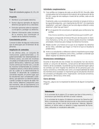 Tema 4
Texto del estudiante páginas 22, 23 y 24
Propósito
•	 Nombrar sus principales derechos.
•	 Ilustrar algunos ejemplos de algunos
derechos que ejercen en su vida diaria.
•	 Formular opiniones sobre la importan-
cia de ejercer y proteger sus derechos.
•	 Obtener información sobre iniciativas
de su entorno que contribuyen al
respeto de los Derechos Humanos.
Conocimientos previos
Conocen la labor de algunas instituciones
que se preocupan por el bienestar de las
personas.
Ampliación de contenidos
En los últimos años, un conjunto de
instituciones gubernamentales y no
gubernamentales han desempeñado en
América Latina, una serie de iniciativas
vinculadas al fortalecimiento de la partici-
pación democrática. Sabemos que existe
mucho camino por recorrer aún, y una de
las misiones fundamentales es constituir
ciudadanos activos y críticos de los caminos
por las cuales se va desenvolviendo la
sociedad. El desarrollo de ciudadanos
concientes requiere, en primer lugar, que
los estudiantes sean considerados ciuda-
danos, que ejercerán sus derechos plenos
cuando cumplan la mayoría de edad. Por
este motivo debemos prepararlos para
ese momento, sólo así apuntaremos a la
construcción de una sociedad democrática
y pluralista.
Actividades complementarias
1.	 Cree cartillas con imágenes de cada uno de los DD.HH. Para ello, debe
contextualizar de forma breve la formulación de la declaración de los
DD.HH. Luego de esto explique a través de las cartillas, cada uno de
los DD.HH.
	 Finalmente, pida a sus estudiantes que comenten en grupo en torno a
las siguientes preguntas: ¿son importantes los DD.HH.? ¿Es importante
respetarlos?, ¿por qué? ¿Alguna vez has visto alguna violación a estos
derechos? ¿Qué hay que hacer?
	En el siguiente link encontrará un ejemplo para confeccionar las
cartillas:
http://www.ipedehp.org.pe/pdf/tarjetasjugamosddhh.pdf
	 Esta página corresponde al Instituto Peruano de Educación en Dere-
chos Humanos y la Paz, en su interior podrá encontrar múltiples
actividades interactivas para trabajar los Derechos Humanos.
2.	 Pídales escribir una historia en la que no se respeten los derechos
de los niños, solicíteles que hagan un final en el que se resuelva la
problemática.
3.	 Invite a sus estudiantes a reflexionar sobre lo importante que es exigir
que se respeten sus derechos como niños, y también a entender que
deben respetar los derechos de los demás.
Orientaciones metodológicas
Durante el desarrollo de esta Unidad, los estudiantes han ido recono-
ciendo un conjunto de derechos, consecuencia del desenvolvimiento
histórico de las sociedades. Se pretende que los estudiantes logren aplicar
los sentidos que tiene respetar los derechos de las personas para una
buena convivencia, entendido esto como una responsabilidad de todos
los miembros de la sociedad. Es importante que los estudiantes refuercen
los conceptos ya trabajados como: organización, normas de convivencia,
participación, democracia, entre otros.
Cierre del tema
Pregunte: ¿alguna vez no respetaste los derechos de alguien (compañero,
amigo)?
Solucionario
En la actividad de la página 23 se espera que lean el documento y
reconozcan qué Derechos del Niño se están violando.
En la actividad de la página 24 deberán reconocer los Derechos del
Niño y comprender a través de la lectura de un documento que ellos
se crearon por el bien común de las personas. Además, deberán
elaborar un afiche sobre un derecho y luego exponerlo de forma
clara, utilizando un vocabulario adecuado.
23Unidad 1 Nuestra vida en sociedad
 
