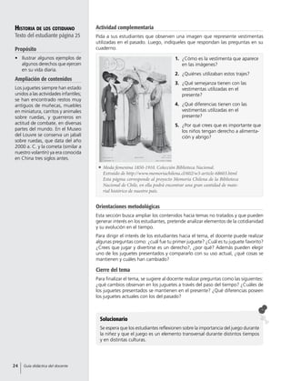 Historia de los cotidiano
Texto del estudiante página 25
Propósito
•	 Ilustrar algunos ejemplos de
algunos derechos que ejercen
en su vida diaria.
Ampliación de contenidos
Los juguetes siempre han estado
unidos a las actividades infantiles;
se han encontrado restos muy
antiguos de muñecas, muebles
en miniatura, carritos y animales
sobre ruedas, y guerreros en
actitud de combate, en diversas
partes del mundo. En el Museo
del Louvre se conserva un jabalí
sobre ruedas, que data del año
2000 a. C. y la cometa (similar a
nuestro volantín) ya era conocida
en China tres siglos antes.
Orientaciones metodológicas
Esta sección busca ampliar los contenidos hacia temas no tratados y que pueden
generar interés en los estudiantes, pretende analizar elementos de la cotidianidad
y su evolución en el tiempo.
Para dirigir el interés de los estudiantes hacia el tema, el docente puede realizar
algunas preguntas como: ¿cuál fue tu primer juguete? ¿Cuál es tu juguete favorito?
¿Crees que jugar y divertirse es un derecho?, ¿por qué? Además pueden elegir
uno de los juguetes presentados y compararlo con su uso actual, ¿qué cosas se
mantienen y cuáles han cambiado?
Cierre del tema
Para finalizar el tema, se sugiere al docente realizar preguntas como las siguientes:
¿qué cambios observan en los juguetes a través del paso del tiempo? ¿Cuáles de
los juguetes presentados se mantienen en el presente? ¿Qué diferencias poseen
los juguetes actuales con los del pasado?
Solucionario
Se espera que los estudiantes reflexionen sobre la importancia del juego durante
la niñez y que el juego es un elemento transversal durante distintos tiempos
y en distintas culturas.
1.	 ¿Cómo es la vestimenta que aparece
en las imágenes?
2.	 ¿Quiénes utilizaban estos trajes?
3.	 ¿Qué semejanza tienen con las
vestimentas utilizadas en el
presente?
4.	 ¿Qué diferencias tienen con las
vestimentas utilizadas en el
presente?
5.	 ¿Por qué crees que es importante que
los niños tengan derecho a alimenta-
ción y abrigo?
	 Moda femenina 1850-1910. Colección Biblioteca Nacional.
Extraído de http://www.memoriachilena.cl/602/w3-article-68603.html
	 Esta página corresponde al proyecto Memoria Chilena de la Biblioteca
Nacional de Chile, en ella podrá encontrar una gran cantidad de mate-
rial histórico de nuestro país.
Actividad complementaria
Pida a sus estudiantes que observen una imagen que represente vestimentas
utilizadas en el pasado. Luego, indíqueles que respondan las preguntas en su
cuaderno.
24 Guía didáctica del docente
 