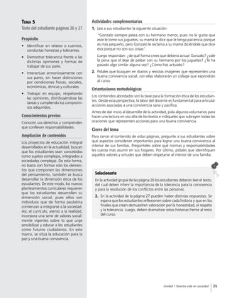 Tema 5
Texto del estudiante páginas 26 y 27
Propósito
•	 Identificar en relatos o cuentos,
conductas honestas y tolerantes.
•	 Demostrar tolerancia frente a las
distintas opiniones y formas de
trabajar de sus pares.
•	 Interactuar armoniosamente con
sus pares, sin hacer distinciones
por condiciones físicas, sociales,
económicas, étnicas y culturales.
•	 Trabajar en equipo, respetando
las opiniones, distribuyéndose las
tareas y cumpliendo los compromi-
sos adquiridos.
Conocimientos previos
Conocen sus derechos y comprenden
que conllevan responsabilidades.
Ampliación de contenidos
Los proyectos de educación integral
desarrollados en la actualidad, buscan
que los estudiantes sean concebidos
como sujetos complejos, integrados a
sociedades complejas. De esta forma,
no basta con formar solo los elemen-
tos que componen las dimensiones
del pensamiento, también se busca
desarrollar la dimensión ética de los
estudiantes. De este modo, los nuevos
planteamientos curriculares requieren
que los estudiantes desarrollen su
dimensión social, pues ellos son
individuos que de forma paulatina
comienzan a integrarse a la sociedad.
Así, el currículo, atento a la realidad,
incorpora una serie de valores social-
mente vigentes sobre lo que urge
sensibilizar y educar a los estudiantes
como futuros ciudadanos. En este
marco, se sitúa la educación para la
paz y una buena convivencia.
Actividades complementarias
1.	 Lea a sus estudiantes la siguiente situación:
“Gonzalo siempre pelea con su hermano menor, pues no le gusta que
este le tome sus juguetes, su mamá le dice que le tenga paciencia porque
es más pequeño, pero Gonzalo le reclama a su mamá diciéndole que dice
eso porque no son sus cosas”.
Luego respondan: ¿de qué forma crees que debiera actuar Gonzalo? ¿vale
la pena que el deje de pelear con su hermano por los juguetes? ¿Te ha
pasado algo similar alguna vez? ¿Cómo has actuado?
2.	 Pídales que busquen en diarios y revistas imágenes que representen una
buena convivencia social, con ellas elaborarán un collage que expondrán
al curso.
Orientaciones metodológicas
Los contenidos abordados son la base para la formación ética de los estudian-
tes. Desde esta perspectiva, la labor del docente es fundamental para articular
acciones asociadas a una convivencia sana y pacífica.
Antes de dar inicio al desarrollo de la actividad, pida algunos voluntarios para
hacer una lectura en voz alta de los textos e indíqueles que subrayen todas las
oraciones que representen acciones para una buena convivencia.
Cierre del tema
Para cerrar el contenido de estas páginas, pregunte a sus estudiantes sobre
qué aspectos consideran importantes para lograr una buena convivencia al
interior de sus familias. Pregúnteles sobre qué normas y responsabilidades
les cuesta más asumir en sus hogares. Por último, pídales que identifiquen
aquellos valores y virtudes que deben respetarse al interior de una familia.
Solucionario
En la actividad grupal de las página 26 los estudiantes deberán leer el texto,
del cual deben inferir la importancia de la tolerancia para la convivencia
y para la resolución de los conflictos entre las personas.
2.	 En la actividad de la página 27 pueden haber distintas respuestas. Se
espera que los estudiantes reflexionen sobre cada historia y que en los
finales que creen demuestren valoración por la honestidad, el respeto
y la tolerancia. Luego, deben dramatizar estas historias frente al resto
del curso.
25Unidad 1 Nuestra vida en sociedad
 