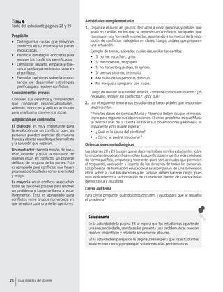 Tema 6
Texto del estudiante páginas 28 y 29
Propósito
•	 Distinguir las causas que provocan
conflictos en su entorno y las partes
involucradas.
•	 Planificar estrategias concretas para
resolver los conflictos identificados.
•	 Demostrar respeto, empatía y tole-
rancia por las partes involucradas en
el conflicto.
•	 Formular opiniones sobre la impor-
tancia de desarrollar estrategias
pacíficas para resolver conflictos.
Conocimientos previos
Conocen sus derechos y comprenden
que conllevan responsabilidades.
Además, conocen y aplican actitudes
para una buena convivencia social.
Ampliación de contenidos
El diálogo: es muy importante para
la resolución de un conflicto pues las
personas pueden expresar de manera
franca y abierta aquello que les molesta
y la solución que esperan.
Un mediador: tiene la misión de escu-
char, orientar y guiar la discusión de
quienes están en conflicto, sin ponerse
del lado de ninguna de las partes. Esto
es apropiado para conflictos que hayan
provocado dificultades como enemistad
y enojo.
La mayoría: en un conflicto se escuchan
todas las opciones posibles para resolver
un problema y luego se llama a votar
libremente. Esto es apropiado para
conflictos entre grupos numerosos, en
que se valora cada una de las opiniones.
Actividades complementarias
1.	 Organice el curso en grupos de cuatro a cinco personas y pídales que
analicen cartillas en los que se representan conflictos. Indíqueles que
construyan una forma de resolverlos, apuntando a los marcos de la reso-
lución de conflictos trabajados en clases. Luego, pídales que preparen
una actuación.
Ejemplo de temas, sobre los cuales desarrollar las cartillas:
•	 Si no me escuchan, grito.
•	 Si me molestas, te golpeo.
•	 Si no haces lo que digo, te ignoro.
•	 Si piensas distinto, te insulto.
•	 Me burlo de las personas distintas.
•	 No me gusta compartir con nadie.
Luego de realizar la actividad anterior, comente con los estudiantes: ¿es
necesario resolver los conflictos?, ¿por qué?
2.	 Lea el siguiente texto a sus estudiantes y luego pídales que respondan
las preguntas.
“Para las clases de ciencias María y Florencia deben ocupar el micros-
copio para registrar sus observaciones. El único problema es que María
se demora más de la cuenta en hacer sus observaciones y Florencia es
impaciente y no quiere esperar”.
•	 ¿Cuál es la causa del conflicto?
•	 ¿Cómo se podría solucionar?
Orientaciones metodológicas
Las páginas 28 y 29 buscan que el docente trabaje con los estudiantes sobre
lo importante que significa resolver los conflictos en nuestra vida cotidiana
de forma pacífica, empática y tolerante, pues son actitudes que permiten
el resguardo, valoración y respeto de los derechos de todas las personas.
Los procesos de formación educacional se acompañan de una dimensión
ética, sobre la cual los docentes y las familias deben hacerse cargo, pues
esto está referido a la formación de ciudadanos dentro de una sociedad
democrática y pluralista.
Cierre del tema
Para cerrar pregunte: cuándo otros discuten, ¿ayudo para que se resuelva
el problema?
Solucionario
En la actividad de la página 28 se espera que los estudiantes a partir de
una secuencia dada, donde se les presenta una problemática, puedan
resolver el conflicto y relatarlo brevemente al curso.
En la actividad en parejas de la página 29 se espera que los estudiantes
analicen tres casos y propongan soluciones a las problemáticas.
26 Guía didáctica del docente
 